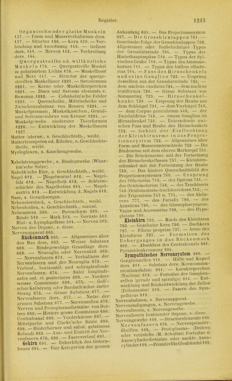 0 r}; a n i sc li c odor g I a 11 ts M u s k 1 n 137. — Form uiul Mau.ssverliiilliiisso dors. 137. — StnioUir 138. — Kern 139. — Vcr- biiidung und Anordnung 140. — Gefus.sc dors. 141. — Nervcn 143. — Verbreilung dors. 144. Quergestreifte od. willkiirllcliu Muskclii 170. — Quergcstrciflc Miiskel ill polarisirlom Liclite 170. — Muskclfaser iiiid Nerv 1'i7. — Strvictur der qucrge- strciften Muskellasor 1221. — Sarcolemma 1221. — Kerne odor Muskolkorperclicn 1221. — Discs und Sarcous elements v. Bowman 1222. — Colinlieini'sclie l-'elder 1223. — Quersclieil)e, Milteisclicihe und Zwiscliensubslanz von Hciison 1224. — Muskelprismen , Muskelkiistclicn , Grund- und Soilcnmcmbran von lirausc 1224. -r- Muskeigewebe nicdersler Tiiierformen 1236. — Eulwicklung der Muskelfasern 1227. Mutter (uterus), s. Geschleclitstli., weibl. .Mutterlrompeten od. Eileiter, s. Gesclileclits- theile, weibl. Myeloplaxen, s. Knochengewebe. Nabelstranggewebe, s. Bindegewebc (Whar- ton'scbe Sulze). Naboth'sche Eier, s. Geschlechlstb., weibl. Nagel 619. — jNagelwurzel 612. — Nagel- falz 612. — Nagelbett 612. — Schleim- schichte des Nagelbelles 614. — Nagel- matrix 613. — Entwicklung d. Nagcls 616. Nase, s. Gerucbsorgan. Nebeneierstock, s. Gcschlccbtslli., weibl. Nebnnhoden, s. Geschleclitstli., inannl. Nebenniere 508. — Parenchym 509. — Rinde 510. — Mark 512. — Geriisle 513. Blut- u. Lymphgefassc 514. —Norven 515. Nerven der Organe, s. diese. Nervenapparat 665. Riickenmark 66S. — Allgemeines uber den Ban dess. 665. — Weisse Substanz 668. — Bindegewebige Grundlage ders. 668. — Neuroglia oder Nervenkilt 669. — Nervenfascrii 671. — Verliallniss der Nervenfasorn und dor Neuroglia 672. — Vertical, horizontal und scliriiglaufeiidc Nervenfasorn 674. — Sulci longiludi- nales ant. ct posteriorcs 668. - Vordere weisse Commissur 668, 675. — Goll- scherKeilstrang odor Burdach'scher zarter .Siran 673. — Grauc Substanz 677. — Nervenfasern ders. 677. - Netze der grauen Substanz 677. —Nervonzellcn 679. Nerven uiid Proloplasmafortsatze von I)ei- lers 680. — (linterc graue Commissur 686. Centralcanal 686. — Vorderkorner 687 — Mitlclparlie und Clarkc'sclie Siiu c 680. 688 — Ilinterhorner und subsl. gelaliiiosa Holandi 689. - Aus- und Einlritt rtcr Ner- venfasern 676, 691. - Faserverlaui 691. Gehlrn 694. — Ueberblick des Geliirn- baues 694. - Vicr Katcgorien der grauen Aniiiiufung 695. — Das Projectionssyslein 697. — Die G ros sli i rn I a ppe 11 701. — Genetisclie l''olg(\ derGrossliiriilappciii 702. Allgemciner oder fiiiifscliiclitigi-r Typiis der Grosshirnrinde 704. — Typus dor Hiiitcrhauptssiiitze 710. — Typus der Syl- visclien Grube 710. — Typus desAminon.s- lioriies711. — Typus des bulbus nlfaclo- lius 714. — Fuss des II i rn scli c n k e l.s und seine Ganglion 723. — Uispruiig desselben aus dor Grosshirnrinde 723, — dein nucleus (■audatus724,—dom nucleus Icnliformis 726. — Graue .Substanz von Sommering 729. — llirnsclioiikel- haubo 730. — Ursprung dor Haubc aus dem Soliliugel 731, — dein Vierliiigel 740, — dem Corpus goniculalum 440, — der Zwioljeldriise 743, — einem (ianglion im Ilirnschoiikel 750. — Unterschiedo zwi- schen Fuss und Haube des llirnschcnkels 752. — Gebiol der E in f I o cli t u n g d c r K1 c i n h i r n a r m 0 in das P r o j e c- tionssyslem 752. — AUgcnieiiios iiber Form und Masseiiunterschiedc 752 — Die Bindearme mit dem obercn Marksegol 754. — Die Brtickenarme mit der Forlsotzung des Hirnschenkelfusses 757. — Kloinhirn- schenkel mit der Fortselzung der llaubc 759. — Das hintorc Querschnitlsfeld des Projectionssvstemcs 760. — Ursprung des Olfactorius 715, — des Opticus 731,— des Oculomolorius 746, — des Trochlearis 746 (Oculomolorio-trochleariskerii 745), — des Trigeminus 747 u. 774, — des Abdu- ccns 777, — des Facialis 780, — des Acusticus 781, — des Glossopharyngcus, Vagus und Accessorius 788, — des Hypo- glossus 790. Kleinhirn 793. — Rinde des Kleinhirns 793. _ Gezahntcr Koi n 796. — Daclikorn 797. _ Fibrae propriae 797. — Arme des Kleinhirns 797. — Formation des Ueberganges in das Riickenmark 800. — Abschluss des Centralcanals 801. Pvramidenkrcuzung 804. Sympathisches Nervensystem 809. - Ganglionzellon S10. — Hullo und Kapsel ders 811. — .Substanz dors. (Korncommu- nicationsfaden) 811. - Kernkorporchcn (Nucleus) 813. - Fortsiitze dor (ianglien- zellon (gorado und spiraligc) 814 -Jinl wicklung und Riickentwicklung der /.ellen (Zellcnnester) 818. - 1-asern des i>yni- patbicus819. Ncrvenbahnen, s. Nervenapparat. Nervenendigungon, s. Nervongewebo. Nervenfasorn, s. Nervengcwebc. Nervenfasern bostimmler Organe, s. diese. Nervcngewebe 108. -Structurelouientc 108. Nervenfasern 108. - Ncrvenprim.tiv- fibrillen 108. — Proloplasma- (Deitersl Oder verastelte (M. ScliuUze) Forlsii zo u. Axencylinderfortsiilzc odor nackte Axen- cylindcr 109.-Primilivribnllcnbundol 10V.