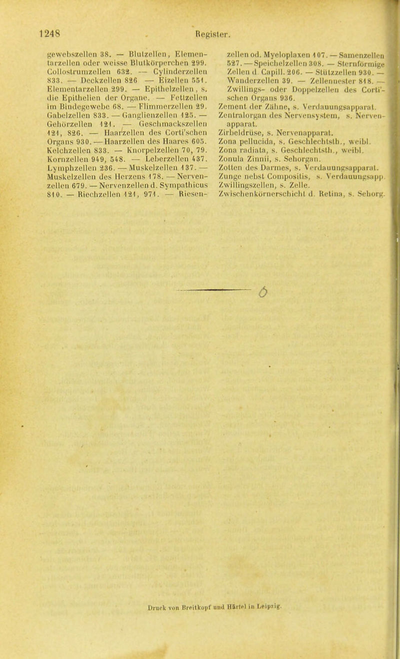 gewcbszcllon 38. — Bliilzellon, Eloinon- tarzullen odor weisse BlulkCi'iJcrchon 299. Collostrunizulleii 632. — Cyliiulcrzolloii 833. — Dcckzcllcn 826 — Eizelleii 551. Elenientiirzellcii 299. — Epilhclzell(!n , s. die Epillielicn dcr Orgaiie. — FcKzellen im nindcgowebe 68. — Fliinmoizellcn 29. Gnbulzellcn 833. — Cianglieiizellen 12.'). — Gehorzellen 121. — ticsolimackszolleii 121, 826. — llanrzellon des Corli'sfihcii Organs 930. — Haarzelleii des Haaros 60.';. Kclclizcllen 833. — Knorpclzellcii 70, 79. Koriizcllen 949, 548. — Lcberzellen 437. Lyinphzelloii 236. —Muskelzellen 137. — Muskelzcllcii des llcrzcns 178. — Ncrven- zelleii 679. — Ncrvenzellen d. Sympalhicus 810. — Ricohzellen 121, 971. — Ricsen- zellenod. Myeloplaxen 107. — Samonzelliu B27.—.Spei<;lic'lzcllcii308. — .Slerufoniii;.'.' /.ellcn d Capill. 206. — .Sliilzzellen 93U Wanderzellen 39. — Zellemiesler 818 Zwillings- Oder Doppelzelleii des Coi ti .sclien Organs 936. Zement der Ziiline, s. Verdauungsapparal. Zenlralorgaii des Nervensyslein, s. NerviMi- apparal. Zirlicldru.se, s. Nervenapparal. Zona pellucida, s. Geschlechtslh., wcibl. Zona radiala, s. GescbiecblsUi., wcibl. Zonula Zinnil, s. .Sehorgan. ZoUen des Darines, s. Verdauungsapparal. Zunge nebsl Coniposilis, s. Verdauungsapp. Zwillingszellen, s. Zelle. Zwi-sciienkiirnerscbichl d. Retina, s. Seborg. 6 Drnck von Brfitkopf nnd mrlfl in Leiprig.