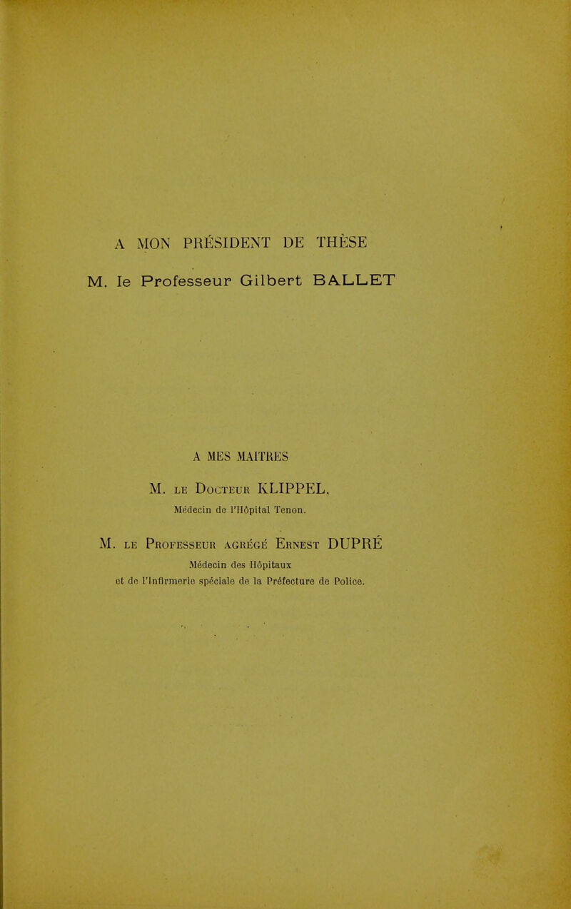 A MON PRESIDENT DE THESE M. le Professeur Gilbert BA.L.L.ET A MES MAITRES M. LE DOCTEUR KLIPPEL, Medecin do I'Hdpital Tenon. M. LE Professeur agrege Ernest DUPRE M6decin des H6pitaux et do rinflrmerie speciale de la Prefecture de Police.