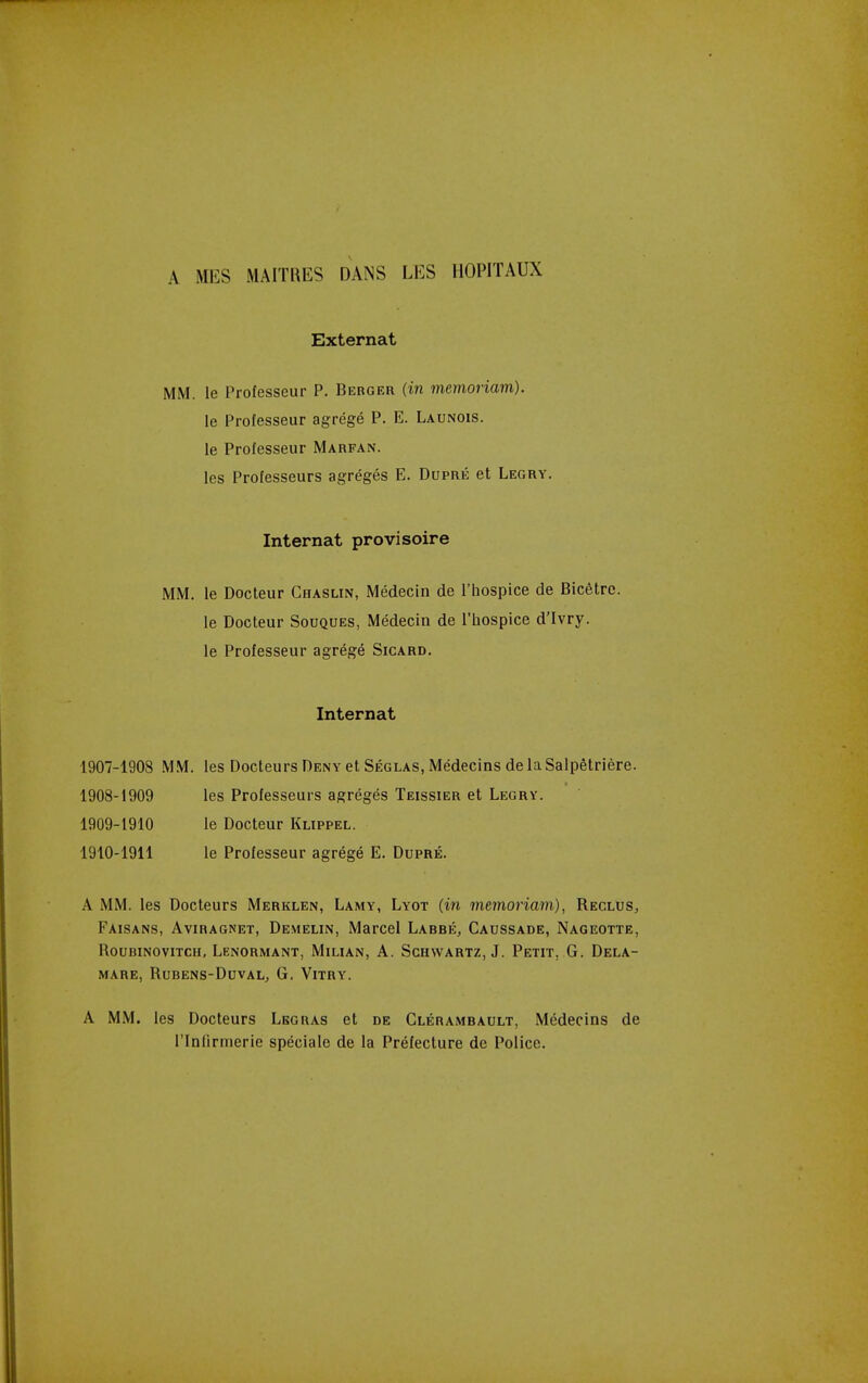 A MES MAITRES DANS LES IIOPITAUX External MM. le Professeur P. Bebger (in memoriam). le Professeur agrege P. E. Launois. le Professeur Marfan. les Professeurs agreges E. Dupre et Legry. Internal provi scire MM. le Docteur Chaslin, Medecin de I'hospice de Bicetre. le Docteur Souques, Medecin de I'hospice d'lvry. le Professeur agrege Sicard. Internal 1907- 1908 MM. les Docteurs Deny et Seglas, Medecins de la SalpStriere. 1908- 1909 les Professeurs agreges Teissier et Legry. 1909- 1910 le Docteur Klippel. 1910- 1911 le Professeur agrege E. Dupre. A MM. les Docteurs Merklen, Lamy, Lyot (in memoriam), Reclus, Faisans, Aviragnet, Demelin, Marcel Larre, Caussade, Nageotte, ROUBINOVITCH, LenORMANT, MlLIAN, A. SCHWARTZ, J. PeTIT. G. DeLA- MARE, RURENS-DUVAL, G. VlTRY. A MM. les Docteurs Lbgras et de Cleramrault, Medecins de rinlirnierie specialc de la Prefecture de Police.