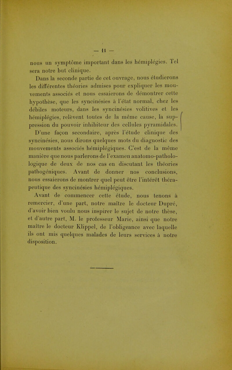 nous iin symptome impoiianl dans les hemiplegies. Tel sera notre bul clinique. Dans la seconde partie de cet ouvrage, nous eUidierons les difFerentes theories admises pour expliquer les mou- vements associes et nous essaierons de demontrer ceUe hypoLhese, que les syncinesies a I'elat normal, chez les debiles moteurs, dans les syncinesies volitives et les hemiplegies, relevent toules de la meme cause, la sup- pression du pouvoir inhibiteur des cellules pyramidales. D'une fa?on secondaire, apres I'etude clinique des syncinesies, nous dirons quelques mots du diagnostic des mouvements associes hemiplegiques. C'est de la meme maniere que nous parlerons de I'examen anatomo-patholo- logique de deux de nos cas en discutant les theories pathogeniques. Avant de donner nos conclusions, nous essaierons de montrer quel pent etre I'interet thera- peulique des syncinesies hemiplegiques. Avant de commencer cette etude, nous tenons a remercier, d'une part, notre maitre le docteur Dupre, d'avoirbien voulu nous inspirer le sujet de notre these, et d'autre part, M. le professeur Marie, ainsi que notre mailre le docteur Klippel, de I'obhgeance avec laquelle ils ont mis quelques malades de leurs services a notre disposition.