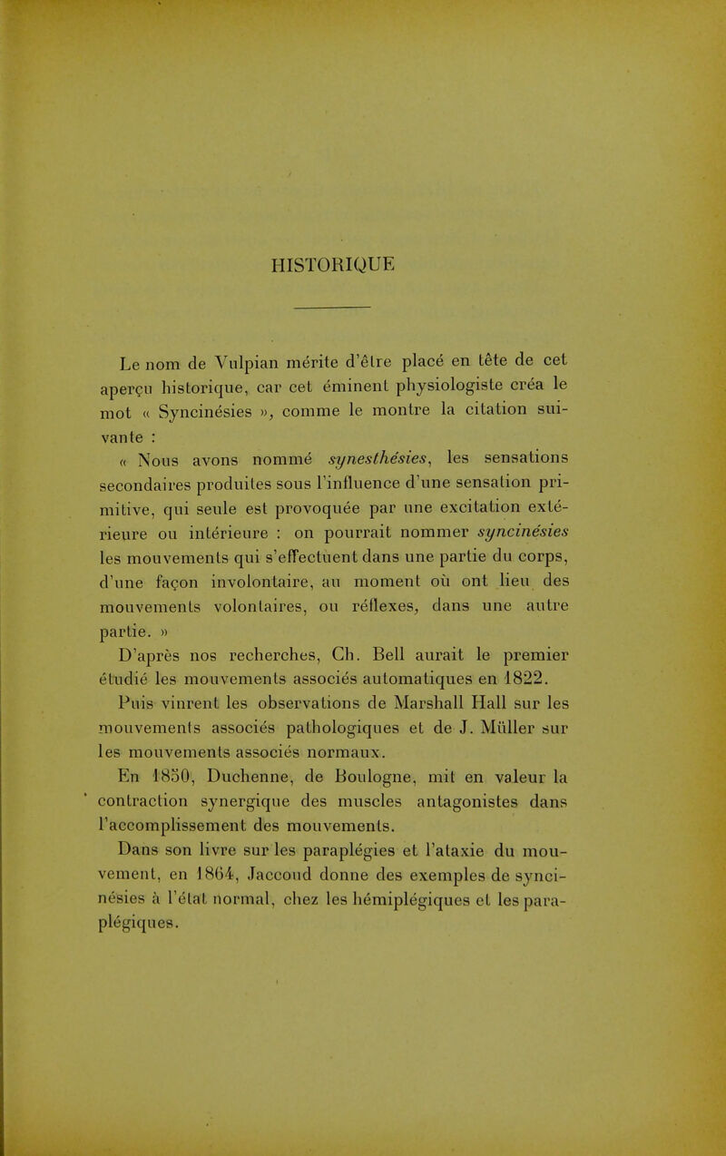 HISTORIQUE Le nom de Vulpian merite d'etre place en tete de cet aper?ii historique, car cet eminent physiologiste crea le mot « Syncinesies », comme le montre la citation sui- vante : « Nous avons nomme synesthesies^ les sensations secondaires produites sous Tinfluence d'une sensation pri- mitive, qui seule est provoquee par une excitation exte- rieure ou interieure : on pourrait nommer syncinesies les mouvements qui s'effectuent dans une partie du corps, d'une fagon involontaire, au moment on ont lieu des mouvements volontaires, ou reflexes^ dans une autre partie. » D'apres nos recherches, Ch. Bell aurait le premier etudie les mouvements associes automatiques en 1822. Puis vinrent les observations de Marshall Hall sur les mouvements associes pathologiques et de J. MiiUer sur les mouvements associes normaux. En 1850, Duchenne, de Boulogne, mit en valeur la contraction synergique des muscles antagonistes dans I'accomplissement des mouvements. Dans son livre sur les paraplegics et I'ataxie du mou- vement, en 1864, Jaccoud donne des exemples de synci- nesies a I'etat normal, chez les hemiplegiques et lespara- plegiques.