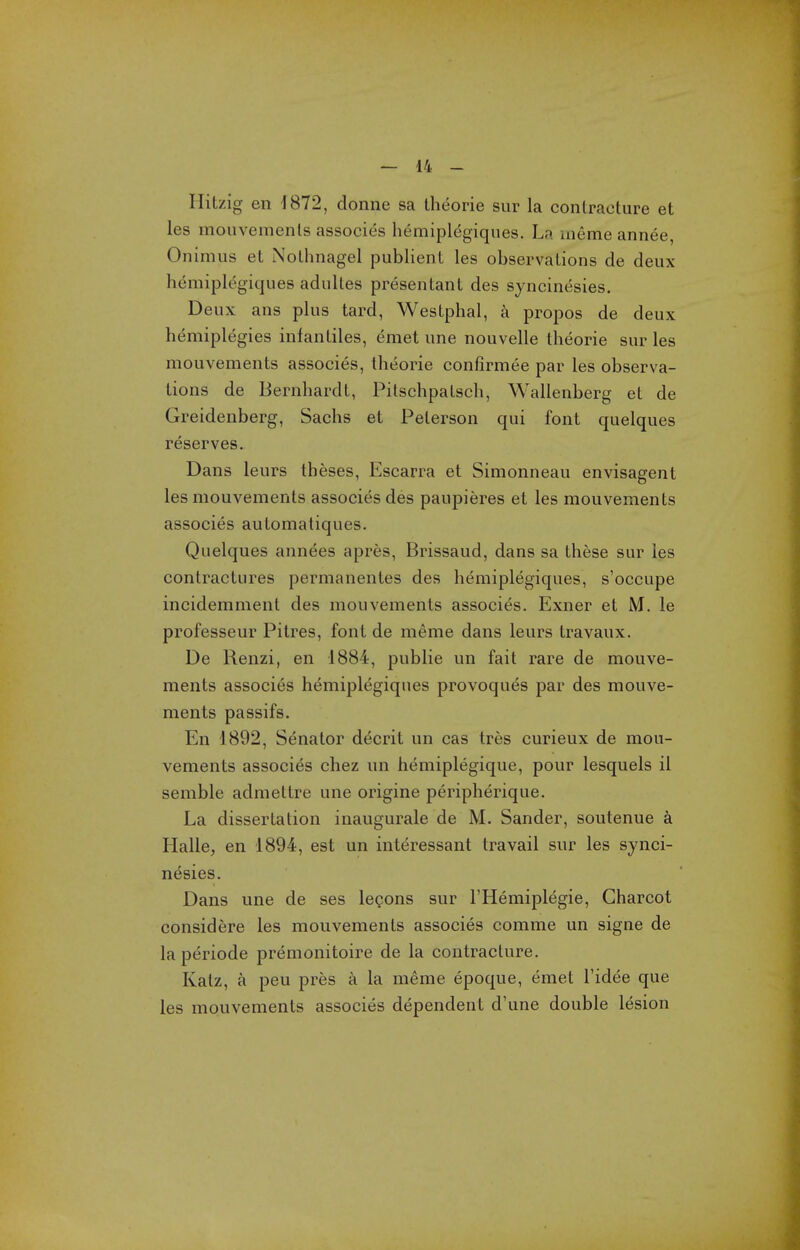 Hitzig en 1872, donne sa theorie sur la contracture et les mouvemenls associes hemiplegiques. La uiemeannee, Onimus et Nothnagel publient les observations de deux hemiplegiques adultes presentant des syncinesies. Deux ans plus tard, Westphal, a propos de deux hemiplegies infantiles, emet une nouvelle theorie sur les mouvements associes, theorie confirmee par les observa- tions de Bernhardt, Pitschpatsch, Wallenberg et de Greidenberg, Sachs et Peterson qui font quelques reserves. Dans leurs theses, Escarra et Simonneau envisagent les mouvements associes des paupieres et les mouvements associes automatiques. Quelques annees apres, Brissaud, dans sa these sur les contractures permanentes des hemiplegiques, s'occupe incidemment des mouvements associes. Exner et M. le professeur Pitres, font de meme dans leurs travaux. De Renzi, en 1884, public un fait rare de mouve- ments associes hemiplegiques provoques par des mouve- ments passifs. En 1892, Senator decrit un cas tres curieux de mou- vements associes chez un hemiplegique, pour lesquels il semble admettre une origine peripherique. La dissertation inaugurale de M. Sander, soutenue a Halle, en 1894, est un interessant travail sur les synci- nesies. Dans une de ses legons sur I'Hemiplegie, Charcot considere les mouvements associes comme un signe de la periode premonitoire de la contracture, Katz, a peu pres a la meme epoque, emet I'idee que les mouvements associes dependent d'une double lesion