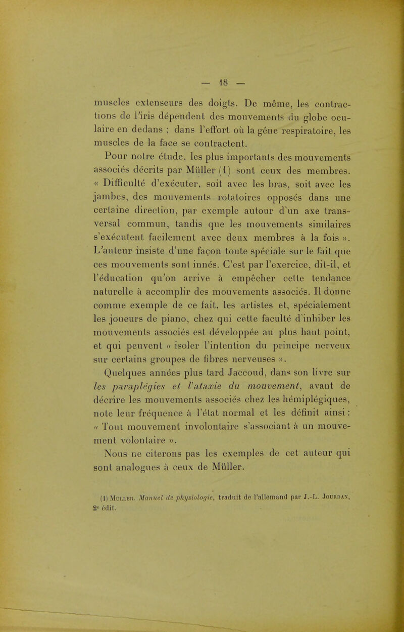 muscles extenseurs des doigts. De meme, les contrac- tions de Firis dependent des monvements du globe ocu- laire en dedans ; dans TefFort oii la gene respiratoire, les muscles de la face se conlractent. Pour notre etude, les plus importants des mouvements associes decrits par Muller (1) sonl ceux des membres. « Difficulte d'executer, soit avec les bras, soit avec les jambes, des mouvements rotatoires opposes dans une cerlaine direction, par exemple autour d'un axe trans- versal commun, tandis que les mouvements similaires s'executent facilement avec deux membres a la fois ». L^auteur insiste d'une fagon toute speciale sur le fait que ces mouvements sont innes. C'est par Texercice, dit-il, et I'education qu'on arrive a empecher cette tendance naturelle a accomplir des mouvements associes. II donne comme exemple de ce fait, les artistes et, specialement les joueurs de piano, chez qui cette faculte d'inhiber les mouvements associes est developpee au plus baut point, et qui peuvent « isoler I'intention du principe nerveux sur certains groupes de fibres nerveuses ». Quelques annees plus lard Jaccoud, dan-^ son livre sur les paraplegics et Valaxie du mouvements avant de decrire les mouvements associes cbez les hemiplegiques, note leur frequence a Tetat normal et les definit ainsi:  Tout mouvement involontaire s'associant a un mouve- ment volontaire ». Nous ne citerons pas les exemples de cet auteur qui sont analogues a ceux de Muller. (1) MoiXEn. Manuel de physiologic, traduit de ralleinand par J.-L. Jouudan, 2 edit.