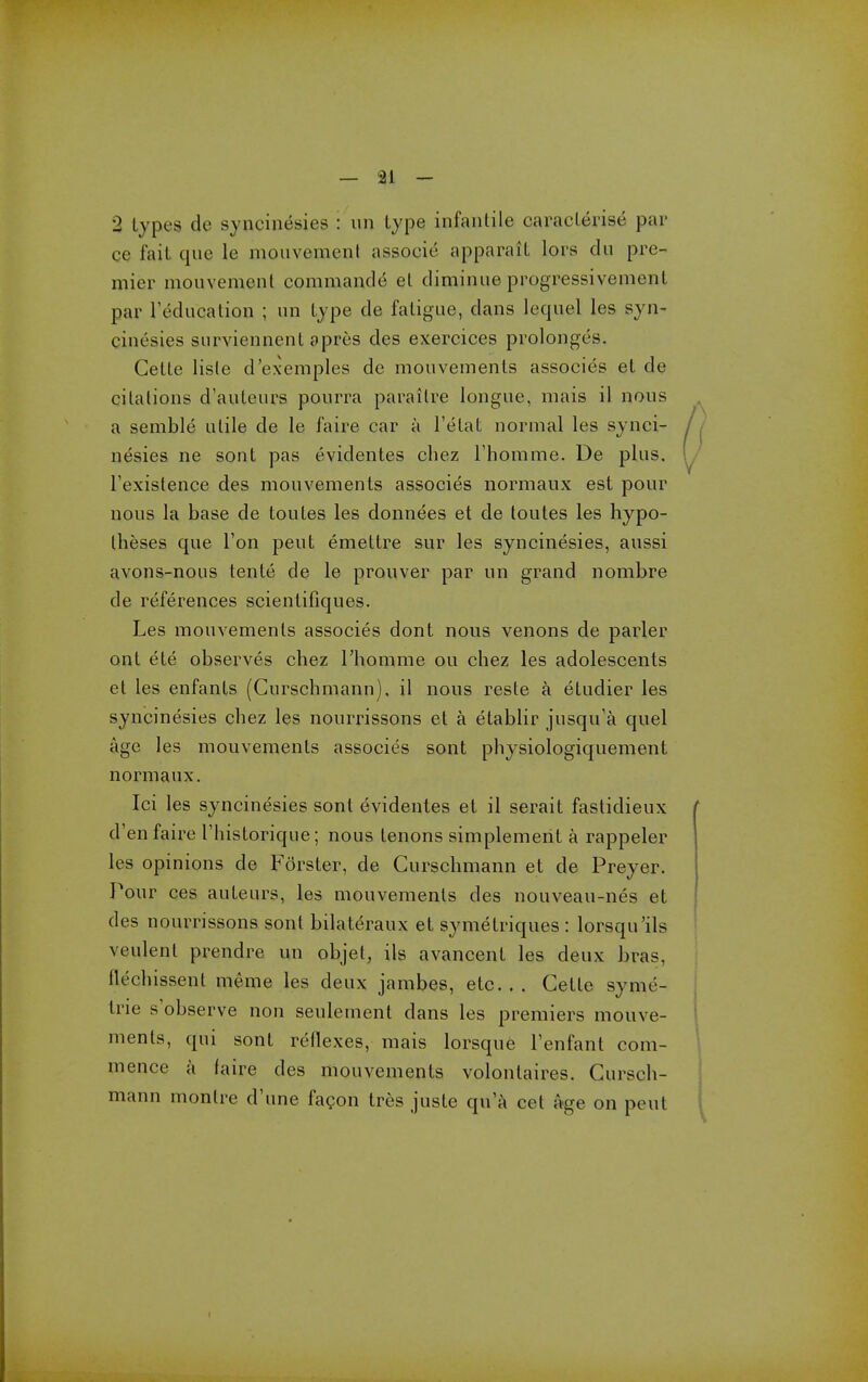 — 91 - 2 types de syncinesies : iin type infantile caracterise par ce fait que le mouvemenf associe apparait lors du pre- mier mouvement commande et diminue progressivement par reducalion ; iin type de fatigue, dans lequel les syn- cinesies surviennent apres des exercices prolongcs. Cette lisle d'exemples dc mouvements associes et de citations d'auteurs pourra paraitre longue, mais il nous a semble utile de le faire car a I'etat normal les synci- nesies ne sent pas tividentes cliez I'homme. De plus. I'exislence des mouvements associes normaux est pour nous la base de toutes les donnees et de toutes les hypo- theses que Ton pent emettre sur les syncinesies, aussi avons-nous tente de le prouver par un grand nombre de references scientifiques. Les mouvements associes dont nous venons de parler ont ete observes chez I'homme ou chez les adolescents et les enfants (Curschmann), il nous reste a etudier les syncinesies chez les nourrissons et a etablir jusqu'a quel age les mouvements associes sont physiologiquement normaux. Ici les syncinesies sont evidentes et il serait fastidieux d'en faire I'liistorique; nous tenons simplement a rappeler les opinions de Forster, de Curschmann et de Preyer. Pour ces auteurs, les mouvements des nouveau-nes et des nourrissons sont bilateraux et symetriques : lorsqu'ils veulent prendre un objet, ils avancent les deux bras, flechissent meme les deux jambes, etc. . . Cette syme- trie s'observe non seulement dans les premiers mouve- ments, qui sont reflexes, mais lorsque Tenfant com- mence a faire des mouvements volontaires. Cursch- mann montre d'une fagon tres juste qu a cet age on pent