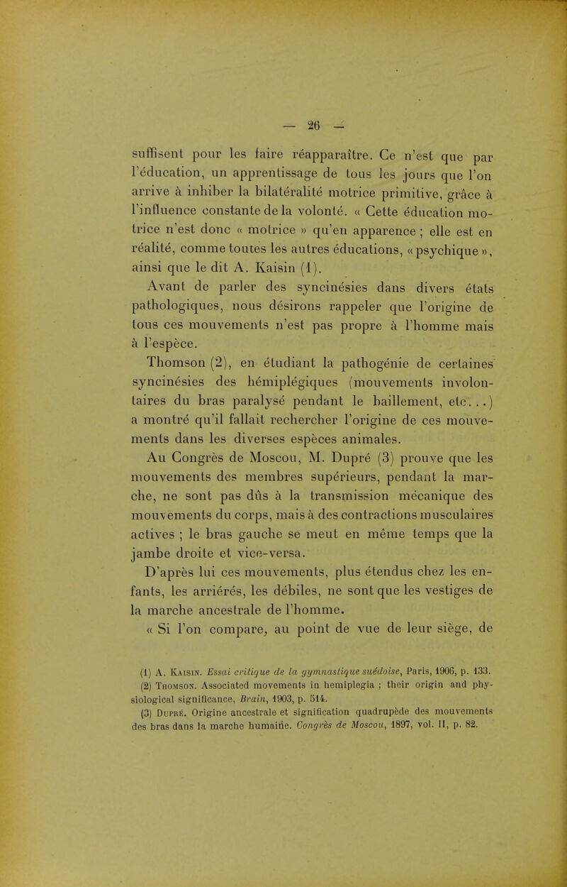 suffisent pour les faire reapparaitre. Ce n'est que par Teducation, un apprenlissage de tous les jours que Ton arrive inhiber la bilateralite motrice primitive, grace a rinfluence oonstanle de la volonte. a Gette education mo- trice n'est done motrice » qu'en apparence; elle est en realite, comme toutes les autres educations, upsychique », ainsi que le dit A. Kaisin (1). Avant de parler des syncinesies dans divers etats pathologiques, nous desirons rappeler que I'origine de tous ces mouvements n'est pas propre a I'homme mais a I'espece. Thomson (2), en etudiant la pathogenic de certaines syncinesies des hemiplegiques (mouvements involon- taires du bras paralyse pendant le baillement, etc..) a montre qu'il fallait rechercher I'origine de ces mouve- ments dans les diverses especes animales. Au Gongres de Moscou, M. Dupre (3) prouve que les mouvements des membres superieurs, pendant la mar- che, ne sont pas dus a la transmission mecanique des mouvements du corps, mais a des contractions musculaires actives ; le bras gauche se meut en meme temps que la jambe droite et vice-versa. D'apres lui ces mouvements, plus etendus chez les en- fants, les arrieres, les debiles, ne sont que les vestiges de la marche anceslrale de I'homme. « Si Ton compare^ au point de vue de leur siege, de (1) A. Kaisin. Essai critique de la gymnaslique suedoise, Paris, 1906, p. 133. (2) Thomson. Associated movements ia liemiplegia ; tlieir origin and phy- siological signiflcance, Brain, 1903, p. 514. (3) Dui'HE. Origine ancestralo et signification quadrupede des mouvements des bras dans la marche humairie. Congres de Moscou, 1897, vol. II, p. 82.