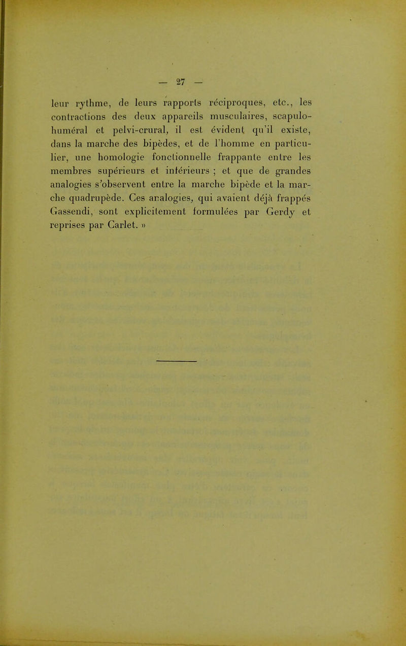 leur rythnie, de leiirs rapports reciproques, etc., les contractions des deux appareils musciilaires, scapulo- humeral et pelvi-crural, il est evident qu'il existe, dans la marche des bipedes, et de I'homme en parlicu- lier, une homologie fonclionnelle frappanle entre les membres superieurs et inlerieurs ; et que de grandes analogies s'observent entre la marche bipede et la mar- che quadrupede. Ces analogies^ qui avaient deja frappes Gassendi, sont explicilement formulees par Gerdy et reprises par Garlet. »