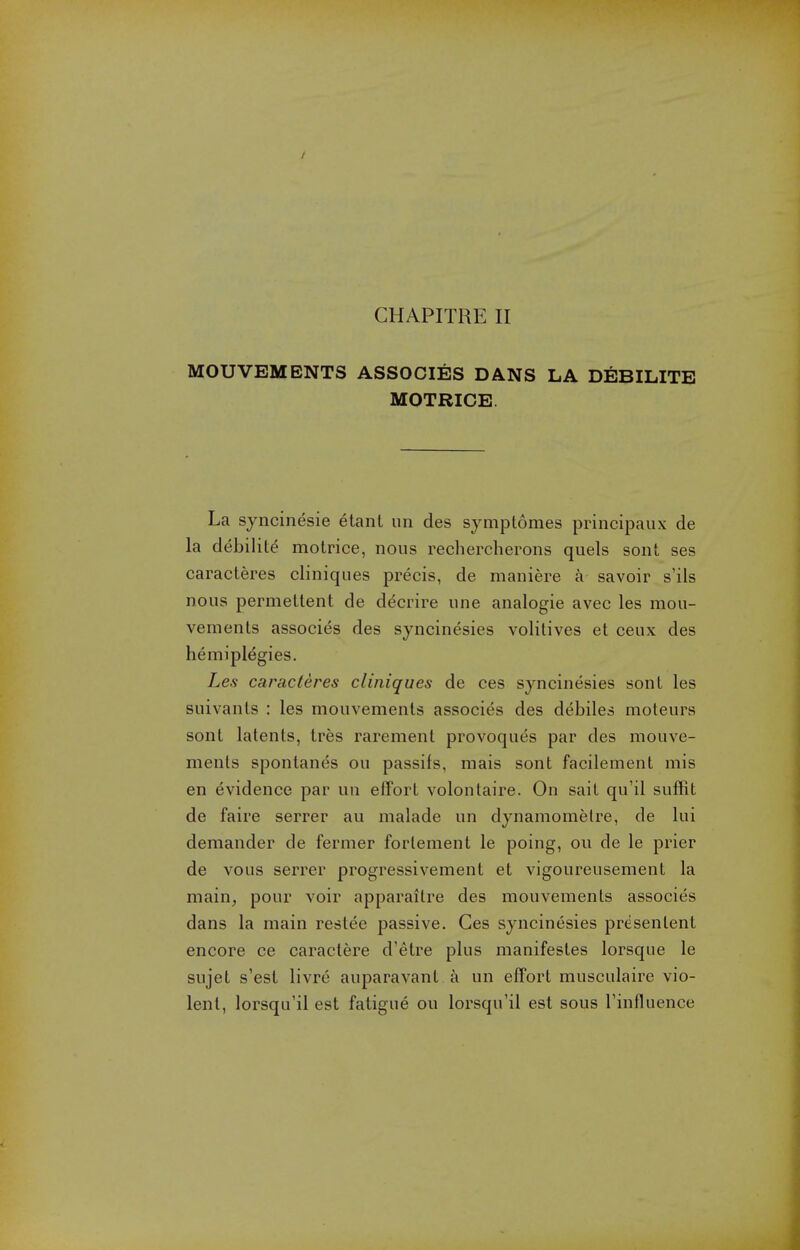 / CHAPITRE II MOUVEMENTS ASSOCIES DANS LA DEBILITB MOTRICE. La syncinesie etanl im des symptomes principal!x de la debilite motrice, nous rechercherons quels sont ses caracteres cliniques precis, de maniere a savoir s'ils nous permetlent de decrire une analogic avec les mou- vements associes des syncinesies volitives et ceux des hemiplegies. Les caracteres cliniques de ces syncinesies sont les suivants : les mouvemenls associes des debiles moteurs sont latents, tres rarement provoques par des mouve- ments sponlanes ou passifs, mais sont facilement mis en evidence par un effort volontaire. On sait qu'il suffit de faire serrer au malade un dynamometre, de lui demander de fermer forlement le poing, ou de le prier de vous serrer progressivement et vigoureusement la main, pour voir apparaitre des mouvements associes dans la main reslee passive. Ces syncinesies presentent encore ce caractere d'etre plus manifestes lorsque le sujet s'est livre auparavant a un effort musculaire vio- lent, lorsqu'il est fatigue ou lorsqu'il est sous Tinfluence