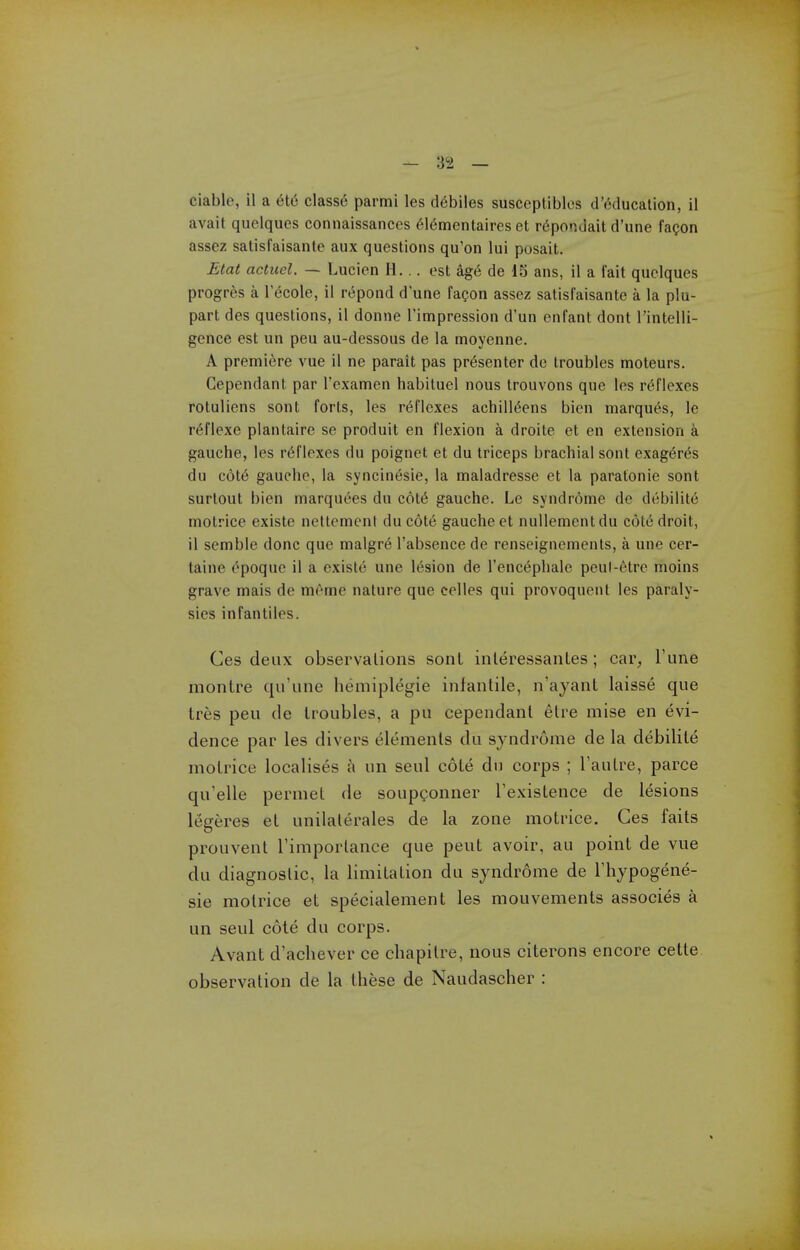 avail quelques connaissances 61ementaires et r6pondait d'une faQon assez satisfaisante aux questions qu'on lui posait. Etat actuel. — Lucien H... est ag(^ de iS ans, il a fait quelques progres a 1 ecole, il rt^pond d'une faQon assez satisfaisante a la plu- part des questions, il donne I'impression d'un enfant dent I'intelli- gence est un peu au-dessous de la moyenne. A premiere vue il ne parait pas presenter de troubles moteurs. Cependant par I'examen habituel nous trouvons que les rc^flexes rotuliens sont forts, les reflexes achill^ens bicn marqu6s, le r^flexe plantaire se produit en flexion a droite et en extension a gauche, les reflexes du poignet et du triceps brachial sont exag6r(5s du c6t6 gauche, la syncinesie, la maladresse et la paratonie sont surtout bien marquees du c6t6 gauche. Le syndrome dc debilit6 motrice existe nettement ducote gauche et nullemcntdu cote droit, il semble done que malgr6 I'absence de renseignements, a une cer- taine t^poquc il a existe une 16sion de Tencephale peut-6tre moins grave mais de meme nature que celles qui provoquent les paraly- sies infantiles. Ces deux observalions sonL inleressantes; car, Tune montre qu'une hemiplegie infantile, n'ayanl laisse que tres peu de troubles, a pu cependant etre mise en evi- dence par les divers elements du syndrome de la debilite motrice localises a un seul cote du corps ; Tautre, parce qu'elle permet de soupgonner Texistence de lesions legeres et unilaterales de la zone motrice. Ces faits prouvent I'importance que pent avoir, au point de vue du diagnostic, la limitation du syndrome de Thypogene- sie motrice et specialement les mouvements associes a un seul cote du corps. Avant d'achever ce chapitre, nous citerons encore cette observation de la these de Naudascher :