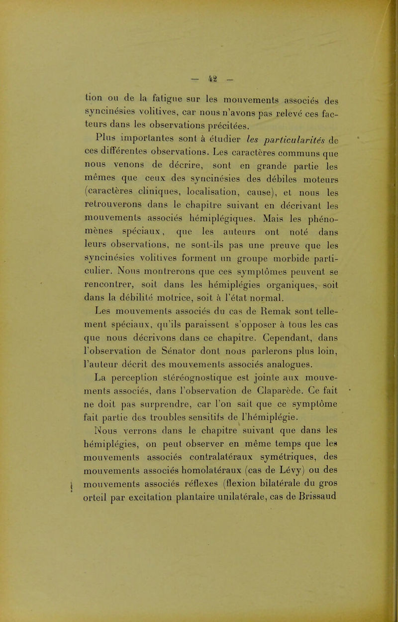 lion on de la fatigue sur les mouvements associes des syncinesies volitives, car nous n'avons pas releve ces fac- te urs dans les observations precitees. Plus imporlantes sont a etudier les particularites de ces differentes observations. Les caracteres communs que nous venons de decrire, sont en grande partie les memes que ceux des syncinesies des debiles moteurs (caracteres cliniques, localisation, cause), el nous les retrouverons dans le chapilre suivant en decrivant les mouvements associes hemiplegiques. Mais les pheno- menes speciaux, que les auteurs ont note dans leurs observations, ne sont-ils pas une preuve que les syncinesies volitives forment un groupe morbide parti- culier. Nous montrerons que ces symplomes peuvent se rencontrer, soit dans les hemiplegies organiques, soit dans la debilite motrice, soit a Telat normal. Les mouvements associes du cas de Remak sont telle- ment speciaux, qu'ils paraissent s'opposer a lous les cas que nous decrivons dans ce chapitre. Cependant, dans Tobservation de Senator dont nous parlerons plus loin, Tauteur decrit des mouvements associes analogues. La perception stereognostique est jointe aux mouve- ments associes, dans Tobservation de Claparede. Ce fait ne doit pas surprendre, car Ton sail que ce symptome fait partie des troubles sensitifs de Themiplegie. Nous verrons dans le chapitre suivant que dans les hemiplegies, on peut observer en meme temps que les mouvements associes contralaleraux symetriques, des mouvements associes homolateraux (cas de Levy) ou des \ mouvements associes reflexes (flexion bilaterale du gros orteil par excitation plantaire unilaterale, cas de Brissaud