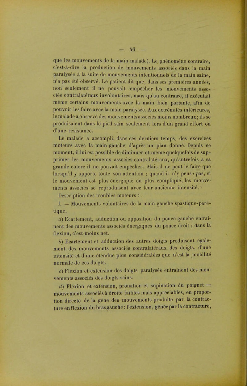 que les mouvements de la main malade). Le ph^noniene contraire, c'est-a-dire la production de mouvements associes dans la main paralys^e a la suite de mouvements intentionnels de la main saine, n'a pas 6l6 observed. Le patient dit que, dans ses premieres ann6es, non seulement il ne pouvait emp6cher les mouvements asso- cies contralatt5raux involontaires, mais qu'au contraire, il ex6cutait m6me certains mouvements avec la main bien portante, afin de pouvoir les laire avec la main paralys^e. Aux extr6mit6s inf^rieures, le malade a observ6 des mouvements associes moins nombreux; ils se produisaient dans le pied sain seulement lors d'un grand effort ou d'une resistance. Le malade a accompli, dans ces derniers temps, des exercices moteurs avec la main gauche d'apres un plan donn6. Depuis ce moment, il lui est possible de diminuer et m6me quelquefois de sup- primer les mouvements associes contralat6raux, qu'autrefois a sa grande colere il ne pouvait emp&clier. Mais il ne pent le faire quo lorsqu'il y apporte toute son attention ; quand il n'y pense pas, si le mouvement est plus energique ou plus complique, les mouve- ments associes se reproduisent avec leur ancienne intensity. Description des troubles moteurs : I. — Mouvements volontaires de la main gauche spastique-par6- tique. a) Ecartement, adduction ou opposition du pouce gauche entrai- nent des mouvements associt^s 6nergiques du pouce droit ; dans la flexion, c'est moins net. b) Ecartement et adduction des autres doigts produisent 6gale- ment des mouvements associt^ contralateraux des doigts, d'une intensite et d'une 6tendue plus considerables que n'est la mobility normale de ces doigts. c) Flexion et extension des doigts paralyses entrainent des mou- vements associes des doigts sains. d) Flexion et extension, pronation et supination du poignet — mouvements associes a droite faibles mais appr^ciables, en propor- tion directe de la g6ne des mouvements produite par la contrac- ture en flexion du bras gauche: Textension, g6n6epar la contracture,