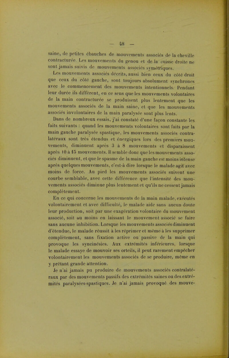 saine, de polites 6bauches de rnouvcments associ^s de la cheville contracturee. Les rnouvcments du genou et de la cuisse droile ne sont jamais sulvis de mouvements asspcies symetriques. Les mouvements associ(5s decrits, aussi bien ceux du c6t6 droit que ceux du c6t6 gauche, sont toujours absolument synchrones avec le commencement des mouvements intentionnels. Pendant leur duree ils different, en ce sens que les mouvements volontaires de la main contractur^e se produisent plus lentement que les mouvements associ^s de la main saine, et que les mouvements associ^s involontaires de la main paraiys^e sont plus lents. Dans de nombreux essais, j'ai constats d'une facon constante les faits suivants : quand les mouvements volontaires sont faits par la main gauche paralys^e spastique, les mouvements associes contra- lateraux sont tres 6tendus et energiques lors des premiers mou- vements, diminuent apres 3 a 8 mouvements et disparaissent apres lOa 15 mouvements. 11 semble done que les mouvements asso- cies diminuent, et que le spasme de la main gauche est moins intense apres quelquesmouvements, c'est-adire lorsque le maladeagit avec moins de force. Au pied les mouvements associes suivent une courbe semblable, avec cette difference que I'intensit^ des mou- vements associes diminue plus lentement et qu'ils ne cessent jamais completement. En ce qui concerne les mouvements de la main malade, ex(5cut6s volontairement et avec difficulte, le malade aide sans aucun doute leur production, soit par une exageration volontaire du mouvement associe, soit au moins en laissant le mouvement associe se faire sans aucune inhibition. Lorsque les mouvements associes diminuent d'^tendue, le malade reussit a les reprimer et m^me a les supprimer completement, sans fixation active ou passive de la main qui provoque les syncin^sies. Aux extr6mites inf^rieures, lorsque le malade essaye de mouvoir ses orteils, il peut rarement emp^cher volontairement les mouvements associes de se produire, meme en y prfitant grande attention. Je n'ai jamais pu produire de mouvements associes contralatd- raux par des mouvements passifs des extr6mit6s saines ou des extrd- init6s paralys^es-spastiques. Je n'ai jamais provoqu6 des mouve-