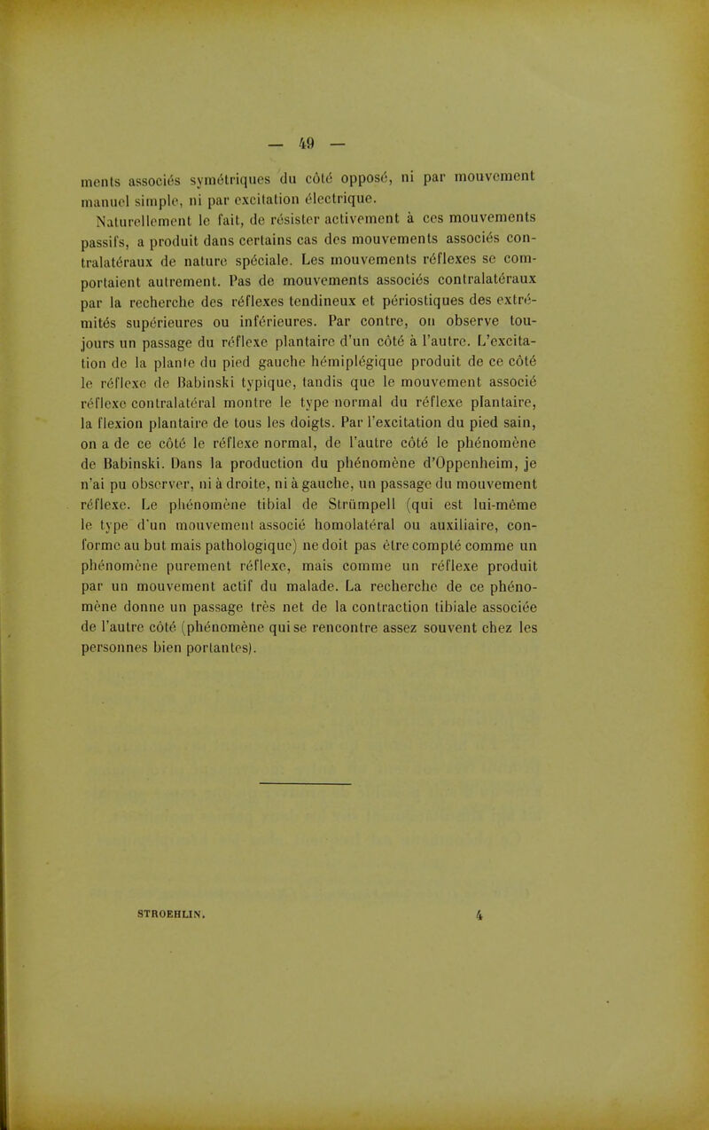 ments associ<5s symelriques du c6t6 oppose, ni par mouvcmcnt maiuicl simple, ni par excitation (5lectrique. Naturellement le fait, de resister activement a ces mouvements passifs, a produit dans certains cas des mouvements associ<^s con- tralat^raux de nature sp(5ciale. Les mouvements reflexes se com- portaient autrement. Pas de mouvements associ6s contralat(iraux par la recherche des reflexes tendineux et periostiques des extrt5- mit^s superieures ou inft'rieures. Par contre, on observe tou- jours un passage du reflexe plantairc d'un c6t6 a I'autre. L'excita- lion de la planfe du pied gauche hemipl(5gique produit de ce c6t6 le reflexe de Babinski typique, tandis que le mouvement associ6 rt^riexc contralateral montre le type normal du reflexe plantaire, la flexion plantaire de tons les doigts. Par I'excitation du pied sain, on a de ce c6t6 le r(5flexe normal, de I'autre cot^ le ph6nomene de Babinski. Dans la production du ph^nomene d'Oppenheim, je n'ai pu observer, ni a droite, ni a gauche, un passage du mouvement reflexe. Le phenomene tibial de Striimpell (qui est lui-m6me le type d'un mouvement associe homolateral ou auxiliaire, con- forme an but mais pathologiquc) ne doit pas elre compl6 comme un phenomene purement reflexe, mais comme un reflexe produit par un mouvement actif du malade. La recherche de ce pheno- mene donne un passage tres net de la contraction tibiale associee de I'autre c6t6 (phenomene quise rencontre assez souvent chez les personnes bien portantes). STROEHLIN. 4