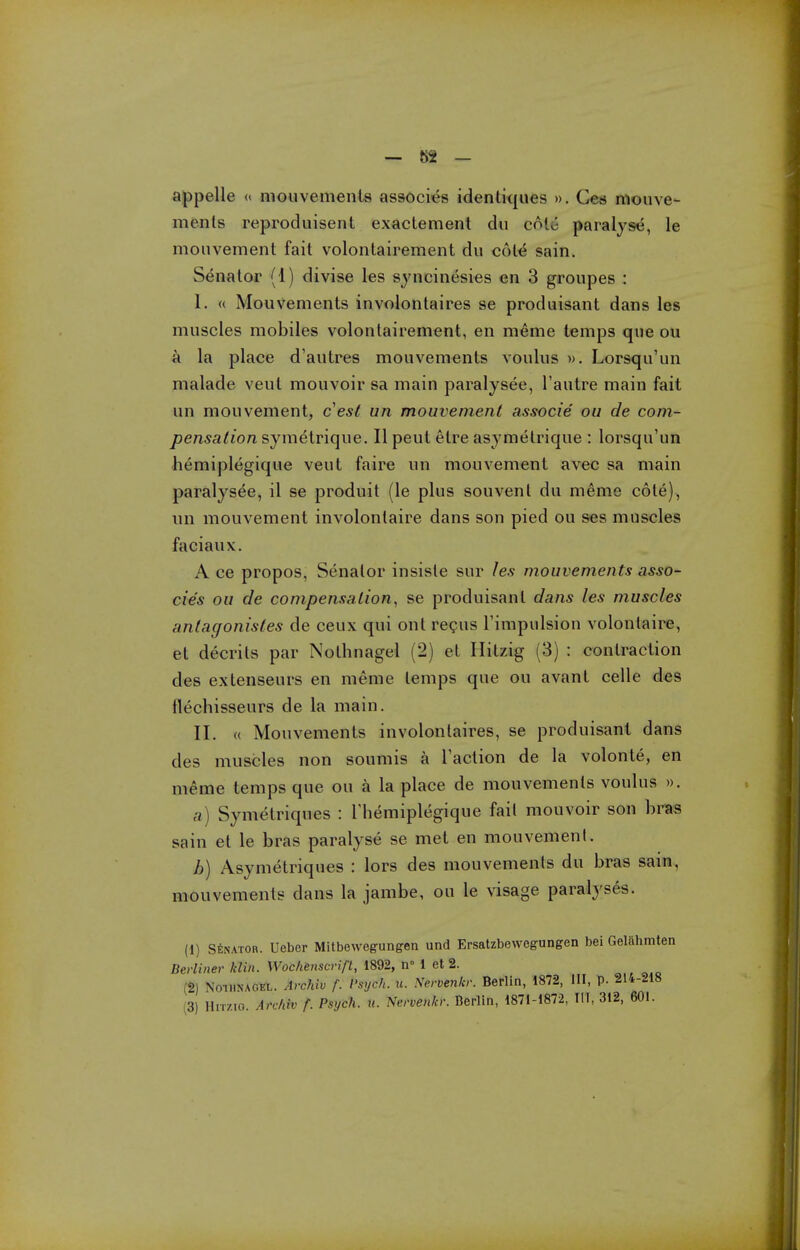 appelle « mouvementa associt^s idenliques ». Ges mouve- menls reproduisent exactement du cote paralyse, le monvement fait volontairement du col^ sain. Senator (1) divise les sjncinesies en 3 groupes : I. « Mouvements involontaires se produisant dans les muscles mobiles volontairement, en meme temps que ou a la place d'autres mouvements voulus ». Lorsqu'un malade veul mouvoir sa main paralysee, I'autre main fait un mouvement, c^est un mouvement associe ou de com- pensation symetrique. II peut etre asymelrique : lorsqu'un hemiplegique veut faire un mouvement avec sa main paralysee, il se produit (le plus sou vent du meme cote), un mouvement involontaire dans son pied ou ses muscles faciaux. A ce propos, Senator insiste sur les mouvements asso- cie's ou de compensation, se produisant dans les muscles antagonistes de ceux qui out regus Fimpulsion volonlaire, et decrils par Nothnagel (2) et Hitzig (3) : contraction des extenseurs en meme temps que ou avant celle des flechisseurs de la main. II. « Mouvements involontaires, se produisant dans des muscles non soumis a Taction de la volonte, en meme temps que ou a la place de mouvements voulus », a) Symetriques : Themiplegique fail mouvoir son bras sain et le bras paralyse se met en mouvemenl. b) Asymetriques : lors des mouvements du bras sain, mouvements dans la jambe, ou le visage paralyses. (1) StNATOR. Ueber Mitbewegungen und Ersatzbewegungen bei Geiahmten Berliner klin. Wochenscrift, 1892, n° 1 et 2. (2) NoiiiNAGEL. Archiv f. Psych, u. Nervetikr. Berlin, 1872, III, p. 214-218 ■ 3) HiT/io. Archiv f. Psych, u. Nervenkr. Berlin, 1871-1872, III, 312, 601.