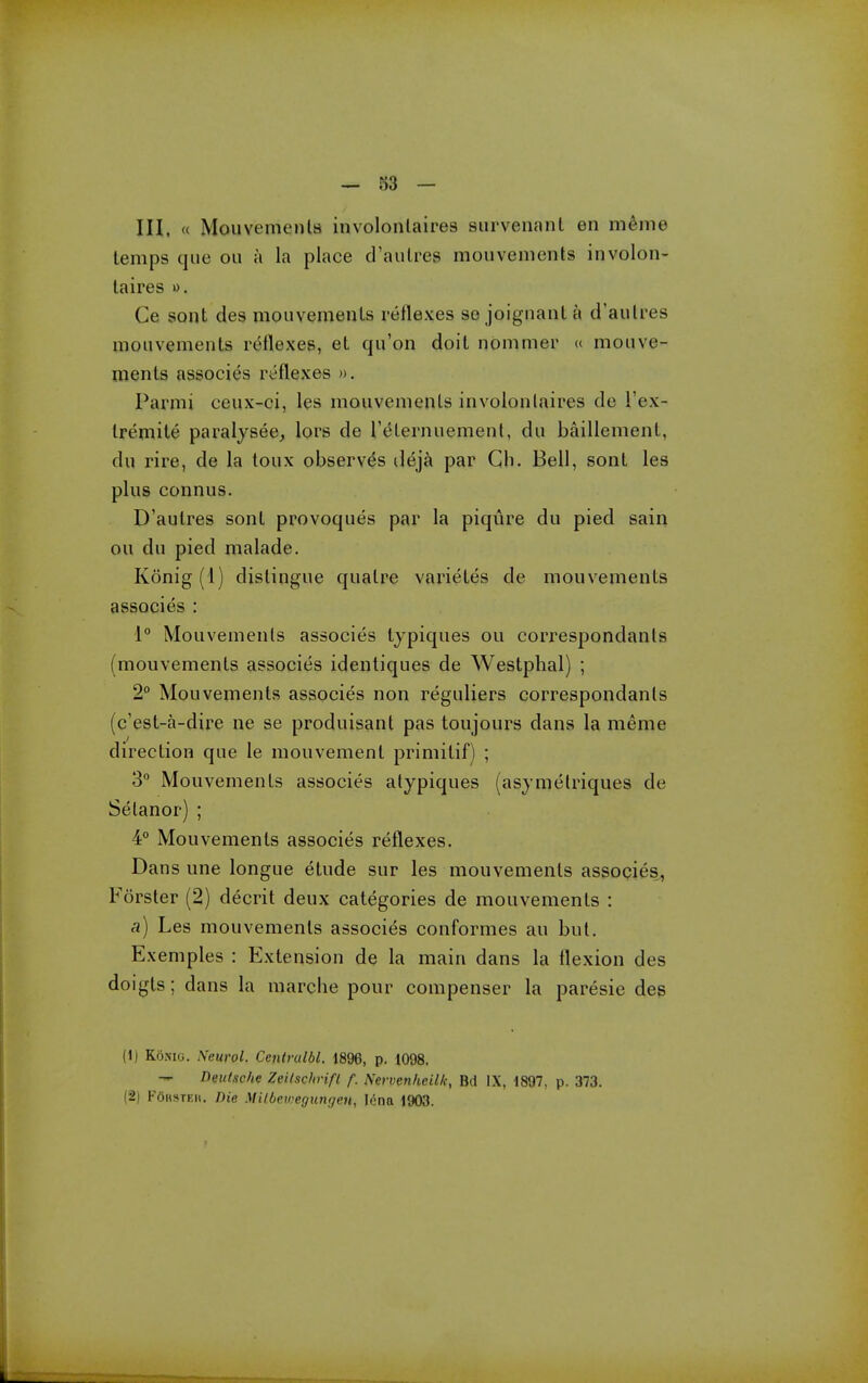 — 33 — in. « Mouvements involonlaires siirveiianL en menie temps que ou a la place d'aulres mouvenients involon- laires «. Ce sont des mouvemenls reflexes so joignanl a d'aulres mouvemenls reflexes, et qu'on doil nonimer « mouve- menls associes reflexes ». Parmi ceux-ci, les mouvemenls involonlaires de I'ex- Iremite paralysee, lors de IMlernuement, du baillemenl, du rire, de la toux observes dej^i par Ch. Bell, sonl les plus connus. D'aulres sonl provoques par la piqure du pied sain ou du pied malade. Konig (1) dislingue qualre varieles de mouvemenls associes : 1° Mouvemenls associes lypiques ou correspondanls (mouvemenls associes identiques de Westphal) ; 2 Mouvemenls associes non reguliers correspondanls (c'esl-a-dire ne se produisant pas toujours dans la meme direction que le mouvement primitif) ; 3 Mouvemenls associes alypiques (asymelriques de Selanor) ; 4° Mouvemenls associes reflexes. Dans une longue etude sur les mouvemenls associes, Forster (2) decril deux categories de mouvemenls : a) Les mouvemenls associes conformes au but. Exemples : Extension de la main dans la flexion des doigls; dans la marche pour compenser la paresie des (1) Konig. Neurol. Centrum. 1896, p. 1098. — Deutsche Zeilschrifl f. Nervenheilk, Bd IX, 1897, p. 373. (2) FOhsteh. Die Milbemegungen, lena 1903.