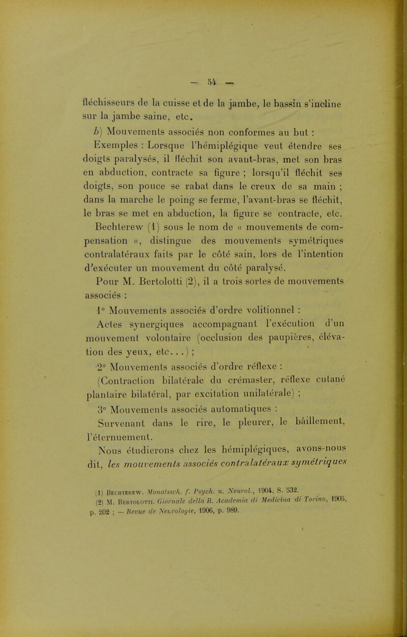 flechisseurs de la cuisse etde la jambe^ le bassin s'incline sur la jambe saine, etc. b) Mouvemenls associes noii conformes au bul : Exemples : Lorsque I'hemiplegique veut etendre ses doigls paralyses, il flechit son avaiit-bras, met son bras en abduction, contracte sa figure ; lorsqu'il flecbit ses doigts, son pouce se rabat dans le creux de sa main ; dans la marche le poing se ferme, I'avant-bras se flechit, le bras se met en abduction, la figure se contracte, etc. Becbterew (1) sous le nom de « mouvements de com- pensation )), distingue des mouvemenls symetriques contralateraux faits par le cote sain, lors de I'intention d'executer un mouvement du cote paralyse. Pour M. Berlolotti (2), il a trois sortes de mouvements associes : 1° Mouvements associes d'ordre volitionnel : Actes synergiques accompagnant I'execution d'un mouvement volontaire (occlusion des paupieres, eleva- tion des yeux, etc...) ; •2° Mouvements associ(JS d'ordre reflexe : (Contraction bilaterale du cremasler, reflexe culane planlaire bilateral, par excitation unilaterale) ; 3° Mouvements associes automatiques : Survenant dans le rire, le pleurer, le baillement, I'eternuement. Nous etudierons chez les hemiplegiques, avons-nous dit, les mouvemenls associes contralateraux symetriques (1) BECHTEnEW. Monalssc/i. f. Pstjch. u. Neurol., 1904, S. 532. (2) M. Behtoi.otti. Giornale della R. Academin di Medicina di Torino, 1905, p. 202 ; — Revue de Nei.rologie, 1906, p. 989.