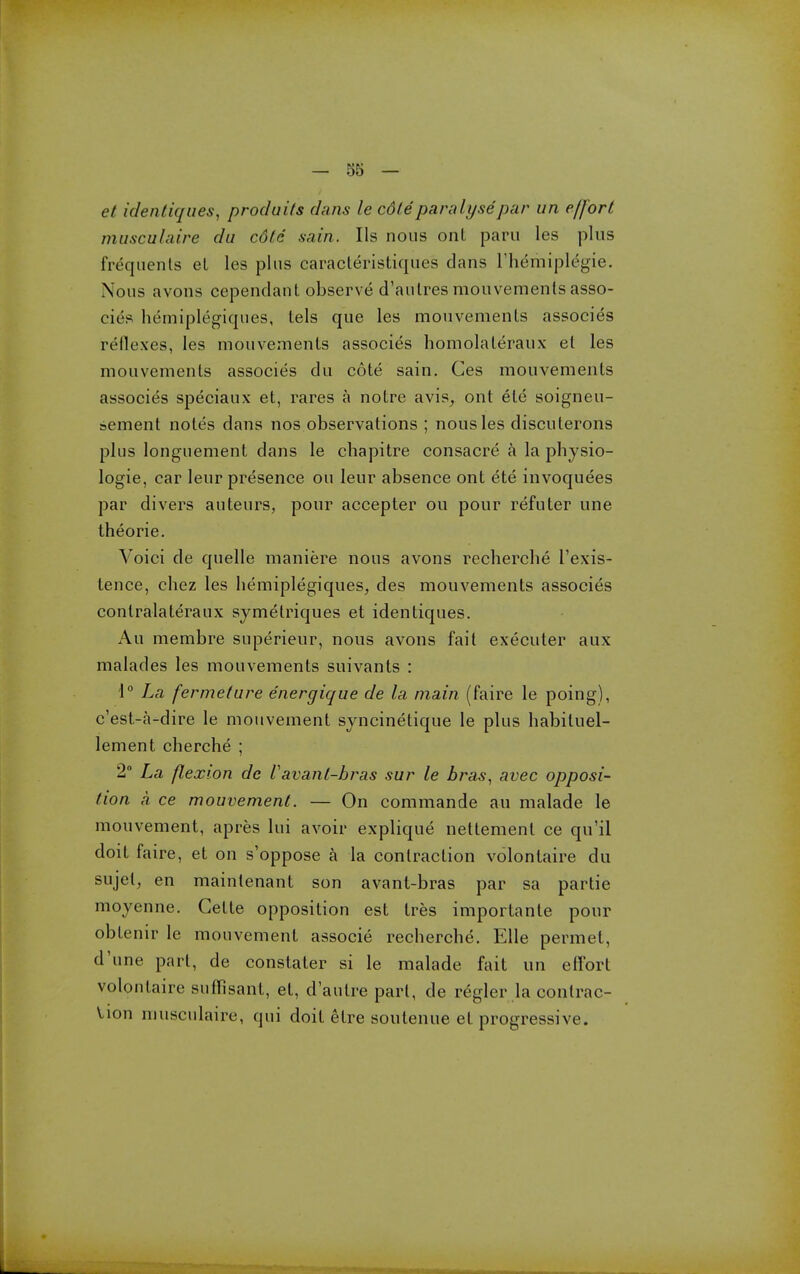 el identiqiies^ prod u its clans le cdte paralyse par im effort musculaire du cdte sain. lis nous ont paru les plus frequents el les phis caracleristiques dans Themiplegie. Nous avons cependant observe d'aulres mouvements asso- eies hemiplegiques, tels que les mouvemenls associes reflexes, les mouvements associes homolateraux et les mouvements associes du cote sain. Ces mouvements associes speciaux et, rares a notre avis^ ont ete soigneu- sement notes dans nos observations ; nous les discuterons plus longuement dans le chapitre consacre a la physio- logic, car leur presence ou leur absence ont ete invoquees par divers auteurs, pour accepter ou pour refuter une theorie. Voici de quelle maniere nous avons recherche I'exis- tence, chez les hemiplegiques, des mouvements associes contralateraux symetriques et identiques. Au membre superieur, nous avons fait execuler aux malades les mouvements suivants : \° La fermetare energique de la main (faire le poing), c'est-a-dire le mouvement syncinetique le plus habituel- lement cherche ; 2° La flexion de Vavanl-hras sur le hras, avec opposi- tion a ce mouvement. — On commande au malade le mouvement, apres lui avoir explique nettement ce qu'il doit faire, et on s'oppose a la contraction volontaire du sujet, en maintenant son avant-bras par sa partie moyenne. Cette opposition est tres importanle pour obtenir le mouvement associe recherche. Elle permet, d'une part, de constater si le malade fait un elTort volontaire suffisant, et, d'autre part, de regler la contrac- Vion musculaire, qui doit etre soulenue el progressive.