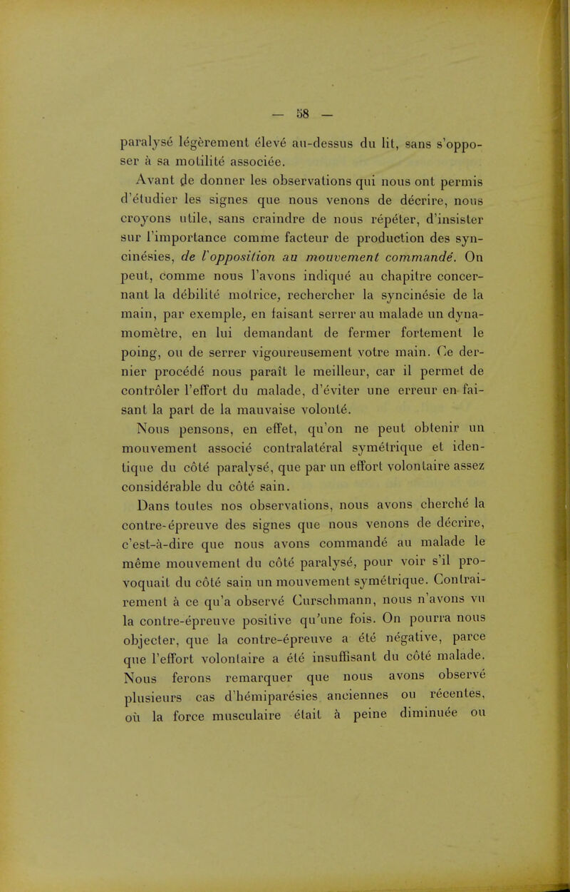 paralyse legerement eleve an-dessus du lit, sans s'oppo- ser a sa molilile associee. Avant de donner les observations qui nous ont permis d'etudier les signes que nous venons de decrire, nous crojons utile, sans craindre de nous repeter, d'insister sur I'importance comme facteur de production des syn- cinesies, de I opposition au mouvement commande. On pent, comme nous I'avons indique au chapitre concer- nant la debilite motrice, rechercher la syncinesie de la main, par exemple, en faisant serrer au malade un dyna- mometre, en lui demandant de fermer fortement le poing, ou de serrer vigoureusement voire main. Ce der- nier precede nous parait le meilleur, car il permet de controler I'efFort du malade, d'eviter une erreur en fai- sant la part de la mauvaise volont^. Nous pensons, en effet, qu'on ne pent obtenir un mouvement associe contralateral symetrique et iden- tique du cote paralyse, que par un effort volontaire assez considerable du cote sain. Dans toutes nos observations, nous avons cherche la contre-epreuve des signes que nous venons de decrire, c'est-a-dire que nous avons commande au malade le meme mouvement du cote paralyse, pour voir s'il pro- voquait du cote sain un mouvement symetrique. Conlrai- rement a ce qu'a observe Curschmann, nous n'avons vu la contre-epreuve positive qu'une fois. On pourra nous objecter, que la contre-epreuve a ete negative, parce que I'effort volontaire a ete insuffisant du cote malade. Nous ferons remarquer que nous avons observe plusieurs cas d'hemiparesies anciennes ou recentes, oil la force musculaire elail a peine diminuee ou