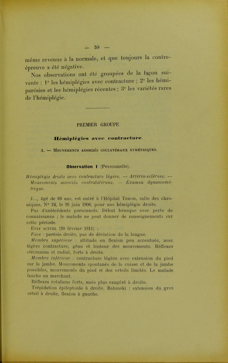 m^me revenue a la normale, el que toujours la conlre- epreuve a ele negative. Nos observations ont ete groupees de la fagon sui- vante : 1 les hemiplegies avec contracture ; 2° les hemi- paresies et les hemiplegies recentes ; 3° les varietes rares de I'hemiplegie. PREMIER GROUPE Hemipleg-ies avec contracture. A. — MOUVEMENTS ASSOCIES COLLATERADX SYMETKIQUES. Observation I (Personnelle). Heniiplegie droitc avec conlractiirc legere. — Arlerio-sclerose. — Moiivemenis associes conlralaicruux. — Examen dynarnome- trique. J..., age de 69 ans, est enlre a THopital Tenon, salle des chro- niques, N° 24, le 26 juin 1906, pour une hemiplegie droite. Pas d'antecedents personnels. Debut brusque avec perte do connaissance ; le nialade ne peut donner de ren'Seignements sur cette periode. Etat actuel (20 fevrier 1911) : Face : paresie droitc, pas de deviation de la langue. Membre siipericiir : attitude en flexion peu accentuee, avec legere contracture, gene et lenteur des mouvements. R6flexes olecranien et radial, forts h droite. Membre infericur : contracture legere avec extension du pied sur k jambe. Mouvements spontan6s de la cuisrse et de la jambe possibles, mouvements du pied et des orteils limites. Le malade fauche en marchant. Reflexes roluliens forts, mais plus oxagere a droite. Trepidation epileptoide a droitc. Babinski : extension du gros orteil h droite, flexion a gauche.