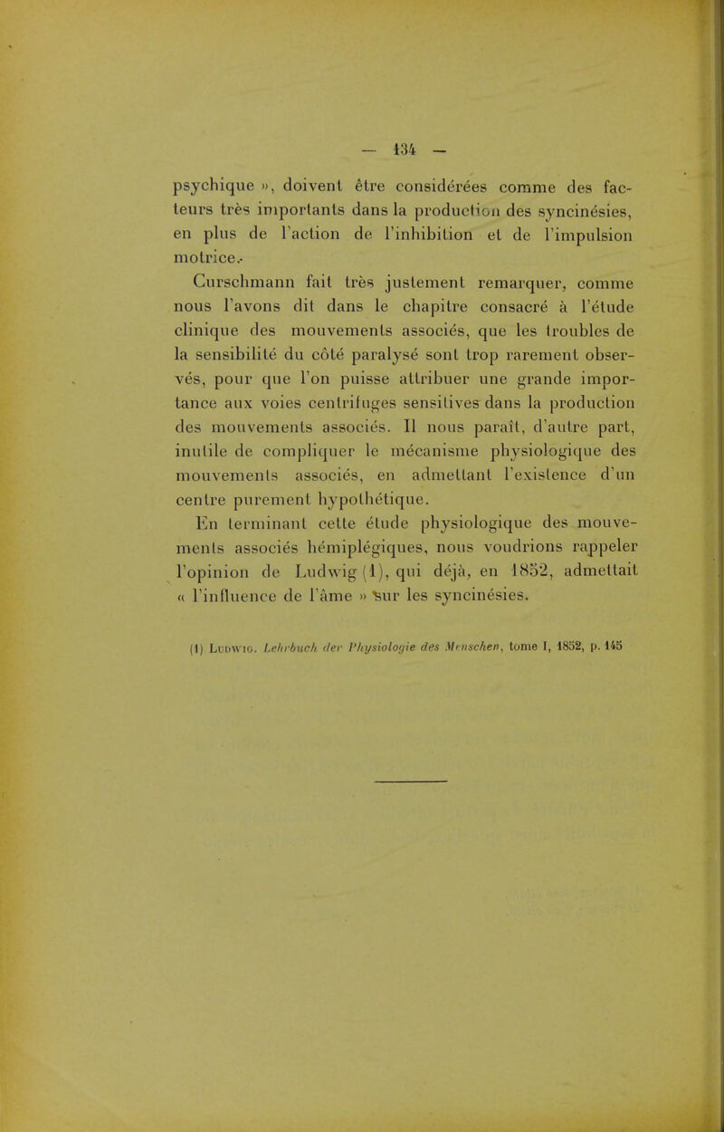 psychique », doivent etre considerees corame des fac- leurs tres iniporlants dans la production des syncinesies, en plus de Taction de I'inhibiLion el de I'impulsion motrice.- Curschmann fait tres juslement remarquer, comme nous Tavons dit dans le chapitre consacre a I'elude clinique des mouvements associes, que les Iroubles de la sensibilite du cote paralyse sonl trop rarement obser- ves, pour que Ton puisse attribuer une grande impor- tance aux voies centrifuges sensilives dans la production des mouvements associes. II nous parail, d'autre part, inutile de compliquer le mecanisme physiologique des mouvements associes, en admettant Texistence d'un centre purement hypothetique. En terminant cette etude physiologique des mouve- ments associes hemiplegiques, nous voudrions rappeler Topinion de Ludwig (1), qui deja, en 1852, admettait « rinfluence de Tame » ^ur les syncinesies. (1) Ludwig. Leinbuch iler I'lnjsiolocjie des Minschen, tome I, 1832, p. 145