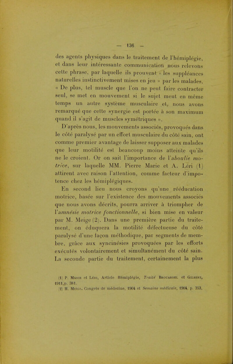 des agents physiques dans le traitement de rhemiplegie, et dans leur inleressante comraunicaLion nous relevons celte phrase, par laquelle ils prouvenl « les suppleances nalurelles inslinclivement mises en jeu » par les malades, « De plus, lei muscle que Ton ne pent faire contracter seul, se met en mouvement si le sujet meut en meme temps un autre sysleme musculaire et, nous avons remarque que celte synergic est portee a son maximum quand il s'agit de muscles symetriques ». D'apres nous, les mouvements associes, provoques dans le cole paralyse par un effort musculaire du cote sain, ont comme premier avantage de laisser supposer aux malades que leur molilile est beaucoup moins alleinle qu'ils ne le croienl. Or on sail I'importance de Vahoulie mo- trice^ sur laquelle MM. Pierre Marie et A. Leri (I) attirent avec raison rallention, comme facteur d'impo- tence chez les hemiplegiques. En second lieu nous croyons qu'une reeducation motrice, basee sur I'existence des mouvements associes que nous avons decrils, pourra arriver a triompher de Vamnesie motrice fonclionnelle^ si bien mise en valeur par M. Meige(2j. Dans une premiere partie du traite- ment, on eduquera la molilile defectueuse du cole paralyse d'une fagon methodique, par segments de mem- bre, grace aux syncinesies provoquees par les efforts executes volonlairement et simultanement du cote sain. La seconde partie du traitement, certainement la plus (1) p. M/ViuE et Lehi, Article H(5miplegie, Traile Brouardel et Gilbert, 19H,p. 381. (2) H. Meigf.. Congrfes de meclecine, 1904 et Semaine midicale, 1904, p. 333,