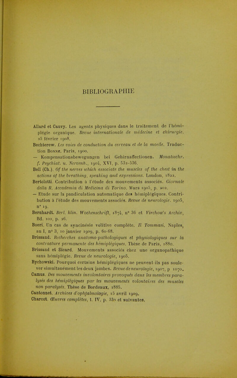 BIBLIOGRAPIIIE Allard et Cauvy. Les agents physiques dans le Iraitement de I'hemi- plegie organique. Revue internalionale de medecine et chirurgie. a5 f^vrier 1908. Bechterew. Les voies de conduction du cerveau et de la moelle. Traduc- tion Bonne, Paris, 1900. — Kompensationsbewegungen be! GehirnaHectionen. Monatsschr. f. Psychiat. u. Nervenh., 190/i, XVI, p. 532-536. Bell (Ch.). Of the nerves which associate the muscles of the chest in the actions of the breathing, speaking and expressions. Loudon, 1822. Bertolotti. Contribution a I'elude des mouvements associ^s. Giornale delta R. Accademia di Medicina di Torino. Mars igoS, p. 203. — Etude sur la pandiculation automatique des heiniplegiques. Contri- bution k I'etude des mouvements associes. Revue de nenrologie. igoS, n° 19. Bernhardt. Bert. klin. Wochenschrift, 1874, n 36 et Virchow's Archiv, Bd. 102, p. 26. Boeri. Un cas de syncinesie volitive complete, II Tommasi. Naples, an I, n 3, 10 janvier 1909, p. 60-68. Brissaud. Rccherches anatomo-pathologiques et physiologiques siir la contracture permanente des hemiplegiques. These de Paris, 1880. Brissaud et Sicard. Mouvements associes chez une organopathique sans hemiplegie. Revue de neurologic, igo5. Bychowski. Pourquoi certains hdmiplegiques ne peuvent-ils pas soule- versimuitan^ment les deux janibes. Revue de neurologic, 1907, p 1070. Camus. Des mouvements involontaires provoquis dans les membres para- lyses des Mmiplegiques par les mouvements volontaires des muscles non paralyses. Th^se de Bordeaux, i885. Cantonnet. Archives d'ophtalmologie, i5 avril 1909. Charcot. (F.uvres computes, t. IV, p. 33o et suivantes,