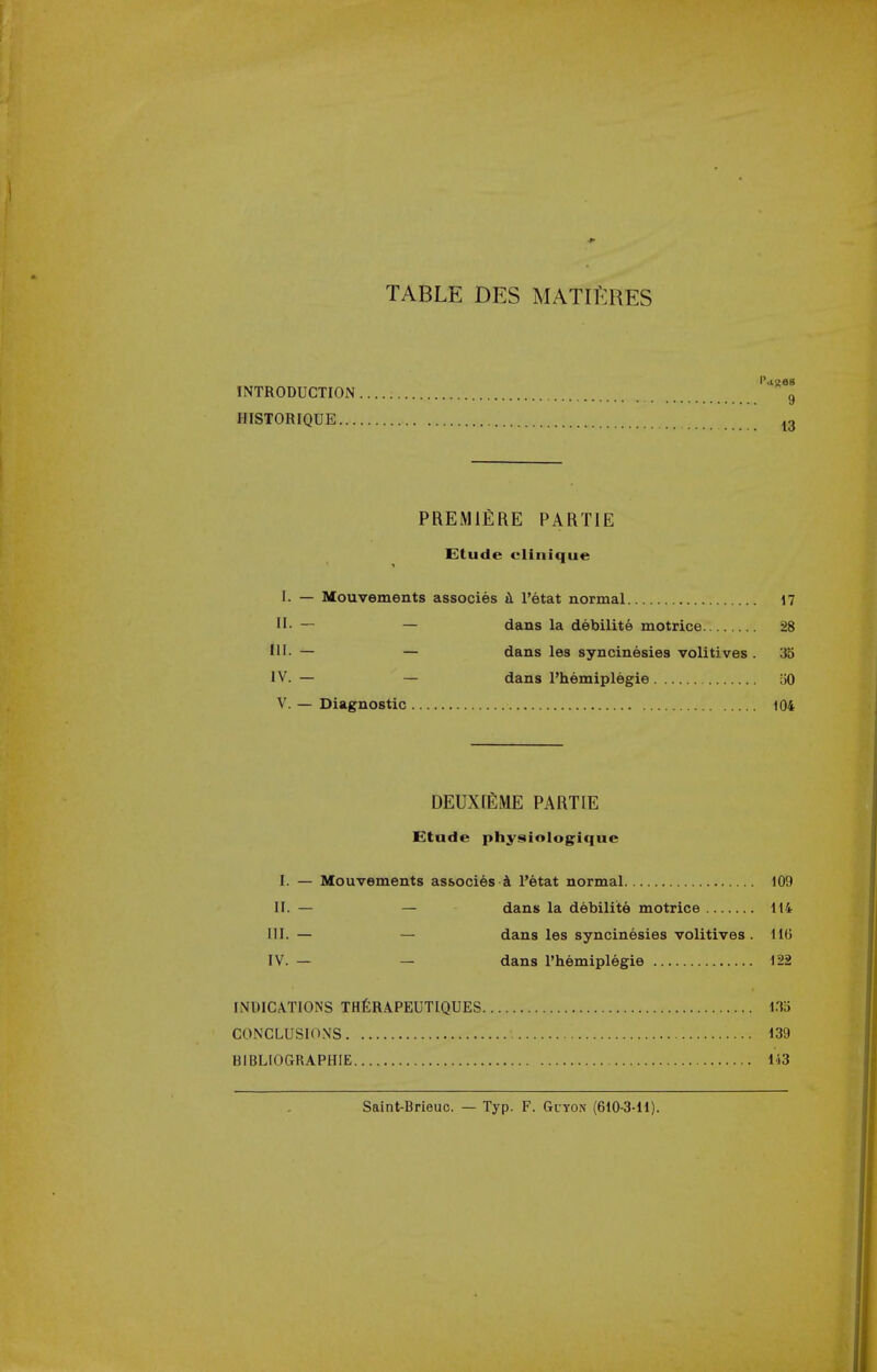 TABLE DES MATlfiRES INTRODUCTION 9 HISTORIQUE ^3 PREMIERE PARTIE Etude elinique I. — Mouvements associes tl I'etat normal 17 H. — — dans la debilite motrice 28 III. — — dans les syncinesies volitives . 35 IV. — — dans I'hemiplegie uO V. — Diagnostic 104 DEUXIEME PARTIE Etude physiologique I. — Mouvements associes 4 I'etat normal 109 II. — — dans la debilite motrice 114 III. — — dans les syncinesies volitives . 116 IV. — — dans I'hemiplegie 122 INDIC.\T10NS THtRAPEUTIQUES 1.13 CONCLUSIONS 139 BIBLIOGRAPHIE 143 Saint-Brieuc. — Typ. F. Giyon (610-3-11).