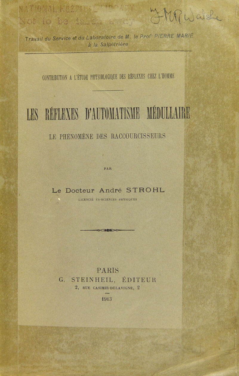 Travail du Service etdu Laboratoire de M. le Prof* PIERRE MARIE a la SalpMriere CONTRIBUTION A L'ETUDE PHYSIOLOfilQDE DES REFLEXES CHEZ L'BOMME LE PHENOMfiNE DES MCCOURCISSEURS PAR Le Doeteur Andre STROHL L1CENCIE ES-SCIEXCES PHYSIQUES PARIS G. STEINHEIL, EDITEUR 2, RUE CASIMIR-DELAVIGNE, 2 1913 few