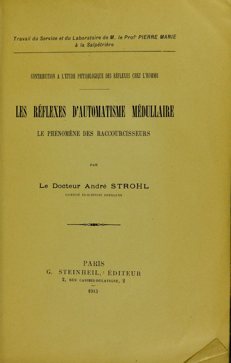 Travail du Service etdu Laboratoire de M. le Profr PIERRE MARIE a la Salpetriere CONTRIBUTION A L'ETUDE PHYSIOLOGIQUE DES REFLEXES CHEZ L'HOMHS LIS fflLIXIS BWIATISI MBDULLAIRB LE PHENOMENE DES MCCOURCISSEMS PAR Le Doeteur Andre STROHL LICENCIE ES-SCIENCES PHYSIQUES PARIS STEINHEIL, EDITEUR 2, RUE CASIMIR-DELAVIGNE, 2 1913