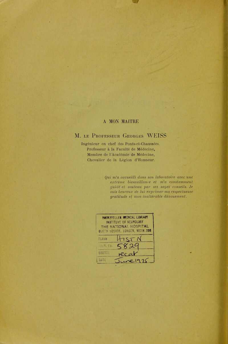 - / A MON MAITRE M. le Professeur Georges WEISS Ingenieur en chef des Ponts-et-Chaussees. Professeur a la Faculte de Medecine, Membre de l'Academie de Medecine, Chevalier de la Legion d'Honneur. Qui m'a accueilli dans son laboratoire avcc une extreme bienveillance el m'a conslammenl guide' el soulenu par ses sages conseils. Je suis heureux tic lui exprimer ma respeclueuse gralilude el mon inalterable devouemenl. ftWKETELLEI BCT1CAL UBftAtt IN3T!TUir: OF NEUROLOGY THE NATIONAL HOSPITAL ' 8'JE'N SQUARE, LONDON, WC1H 3B8 •.liuM. I'o. S3UCE