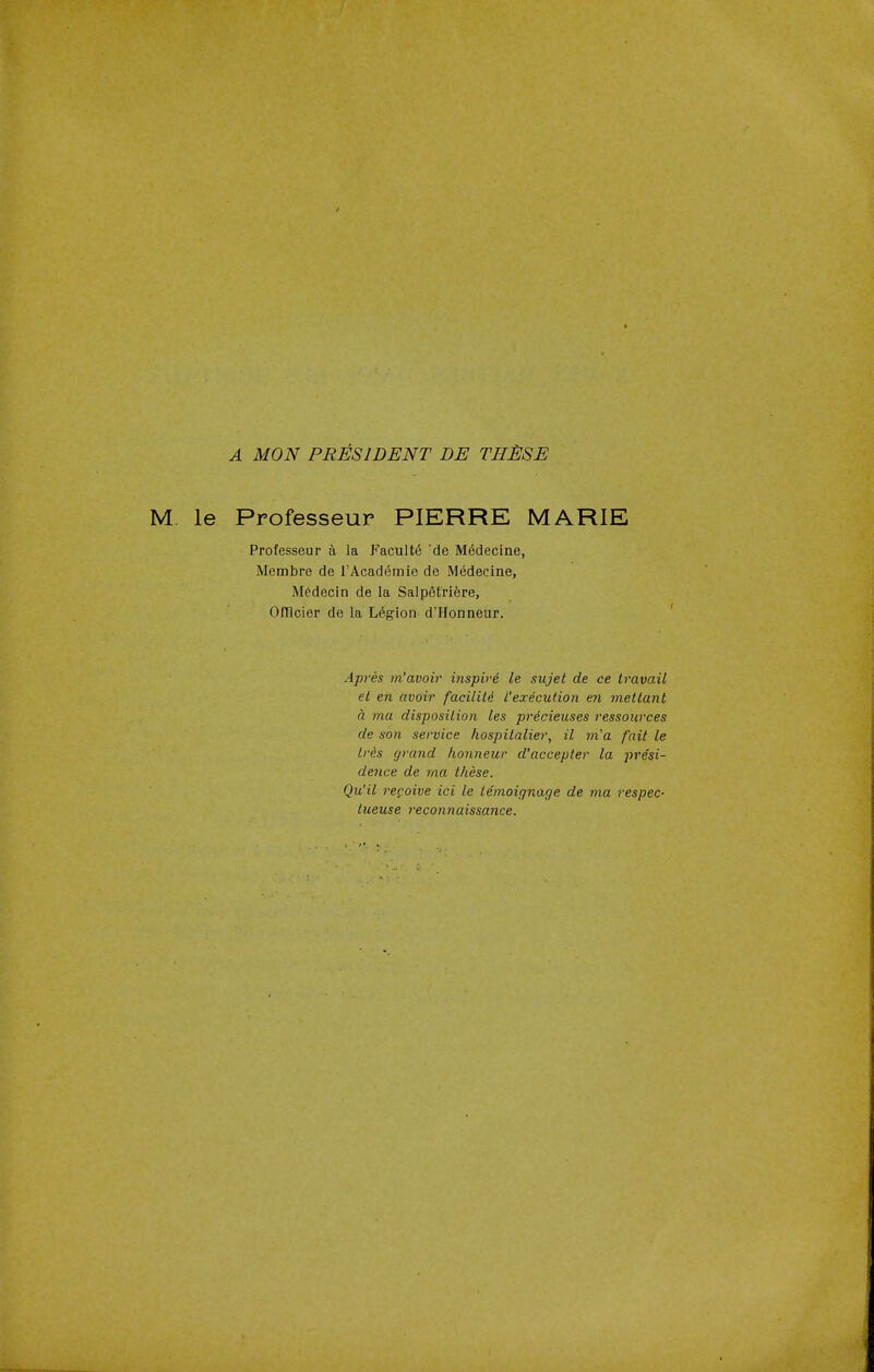 A MON PRESIDENT DE THESE M le Professeur PIERRE MARIE Professeur a la Faculty 'de Medecine, Membre de 1'Academie de Medecine, Medecin de la Salpetriere, Ofncier de la Legion d'Honneur. Apres m'avoir inspire le sujet de ce travail et en avoir faciliti I'execution en mettant a ma disposition les precieuses ressources de son service hospitalier, il m'a fait le Iris grand honneur d'accepter la pre'si- dence de ma these. Qu'il repoive ici le lemoignage de ma respec- tueuse reconnaissance.