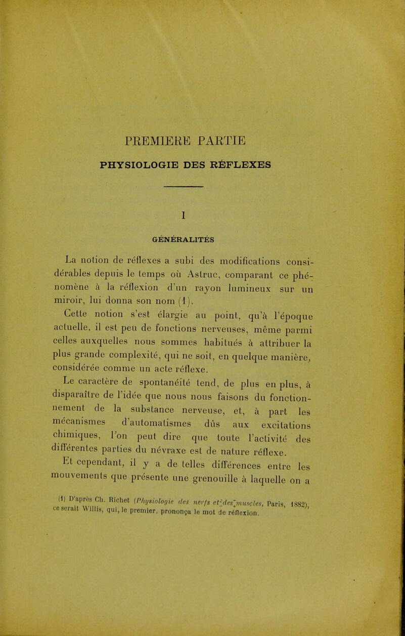 PREMIERE PARTIE PHYSIOLOGIE DES REFLEXES 1 GENERALITIES La notion de reflexes a subi des modifications consi- derables depuis le temps oil Astruc, comparant ce phe- nomene a la reflexion d'un rayon lumineux sur un miroir, lui donna son nom (1). Gette notion s'est elargie an point, qua I'epoque acluelle, il est pen de fonctions nerveuses, meme parmi celles auxquelles nous sommes habitues a attribuer la plus grande complexity qui ne soit, en quelque maniere, considered comme un acte reflexe. Le caractere de spontaneite tend, de plus en plus, a disparaitre de l'idee que nous nous faisons du fonction- nement de la substance nerveuse, et, a part les mecanismes d'automatismes dus aux excitations chimiques, Von peut dire que toute l'activite des differentes parties du nevraxe est de nature reflexe. Et cependant, il y a de lelles differences entre les mouvemenls que presente une grenouille a laquelle on a (1) D'aprcs Ch. Richet (Physiologie des ncrfs el^deS\muSQles, Paris 1882) cescraU Willis, qui, le premier, prononCu le mot de reflexion.