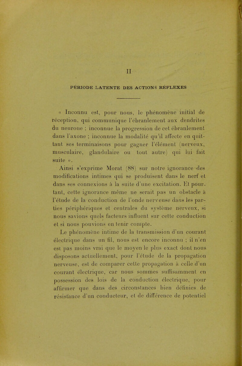 II PERIODE LATENTE DES ACTIONS REFLEXES « Inconnu est, pour nous, le phenomene initial de reception, qui communique l'ebranlement aux dendrites du neurone ; inconnue la progression de cet ebranlement dans l'axone ; inconnue la modalile qu'il affecte en qnit- tant ses terminaisons pour gagner l'element (nerveux, musculaire, glandulaire ou tout autre) qui lui fait suite ». Ainsi s'exprime Morat (88) sur notre ignorance des modifications intimes qui se produisent dans le nerf et dans ses connexions a la suite d une excitation. Et pour- tant, cette ignorance meme ne serait pas un obstacle a l'etude de la conduction de l'onde nervense dans les par- ties peripberiques et centrales du systeme nerveux, si nous savions quels facleurs influent sur cette conduction et si nous pouvions en tenir compte. Le pbenomene intime de la transmission d'un courant electrique dans un fil, nous est encore inconnu ; il n'en est pas moins vrai que le moyen le plus exact dont nous disposons actuellement, pour l'etude de la propagation nervense, est de comparer cette propagation a celle d'un courant electrique, car nous sommes suffisamment en possession des lois de la conduction electrique, pour aflirmer que dans des circonstances bien definies de resistance d'un conducteur, el de dilTerence de potentiel