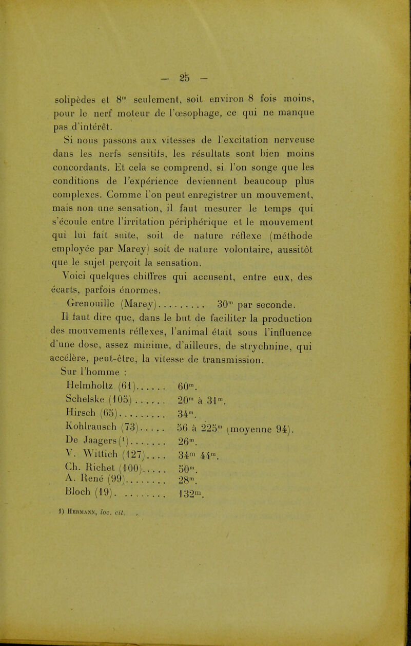 salipedes el 8m seulement, soil environ 8 fois moins, pour le nerf moleur de l'cesophage, ce qui ne manque pas d'inteivl. Si nous passons aux vilesses de l'excitalion nerveuse dans les nerfs sensilils, les resultals sont bien moins concordants. El cela se comprend, si Ton songe que les conditions de 1'experience deviennenl beaucoup plus complexes. Comrae Ton peul enregistrer un mouvemenl, mais non une sensation, il faut mesurer le temps qui s'ecoule entre l'irritation peripherique et le mouvement qui lui fail suite, soit de nature reflexe (methode employee par Marey) soit de nature volontaire, aussitot que le sujet percoit la sensation. Voici quelques chiffres qui accusent, entre eux, des ecarts, parfois enormes. Grenouille (Marey) 30m par seconde. II faut dire que, dans le but de faciliter la production des mouvements reflexes, 1'animal etait sous l'influence d'une dose, assez minime, d'ailleurs, de strychnine, qui accelere, peut-etre, la vitesse de transmission. Sur l'homme : Helmholtz (61) 60m. Schelske (105) 20m a 31m. Hirsch (65) 34m. Kohlrausch (73) 56 a 225' ^moyenne 94). De Jaagers(1) 26m. V. Wittich (127) 34m 44m. Gh. Uicliet (100)... . 50' A. Rene (99) 28n Woch (19) j 32». 1) Hbhman.n, loc. cil. lm