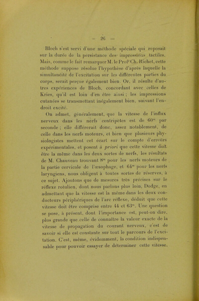 Bloch s'est servi d'une melliode speciale qui reposait sur la duree de la persistance des- impressions lacliles. Mais, com me le fail remarquer M. le Prof1 Ch. Hichet, cette methode suppose resolue l'hypothese d'apres laquelle la simultaneity de 1'excitation sur les differentes parlies du corps, serail percne egalement bien. Or, il resulte d-au- Ires experiences de Bloch, concordant avec celles de Kries, qu'il est loin d'en etre ainsi ; les impressions cutanees se transmettant inegalement bien, suivanl l'en- droit excile. On admet, generalement, que la vitesse de l'influx nerveux dans les nerfs cenlripetes est de 60m par seconde ; elle differerait done, assez notablemenl, de celle dans les nerfs moteurs, et bien que plusieurs phy- siologistes mettent cet ecart sur le comple d'erreurs experimentales, et posent a priori que cette vitesse doit etre la meme dans les deux sortes de nerfs, les resultals de M. Chauveau trouvant 8m pour les nerfs moteurs de la partie cervicale de Toesophage, et 64m pour les nerfs laryngiens, nous obligent a toutes sortes de reserves, a ce sujet. Ajoutons que de mesures tres precises sur le reflexe rolulien, dont nous parlons plus loin, Dodge, en admellant que la vitesse est la meme dans les deux con- ducteurs peripheriques de Tare reflexe, deduit que celle vitesse doit etre comprise en Ire 44 et 63m. Une question se pose, a present, dont l'importance est, peut-on dire, plus grande que celle de connaitre la valeur exacte de la vitesse de propagation du courant nerveux, e'est de savoir si elle esl constante sur tout le parcours de l'exci- tation. G'est, meme, evidemment, la condition indispen- sable pour pouvoir essayer de determiner cette vitesse.