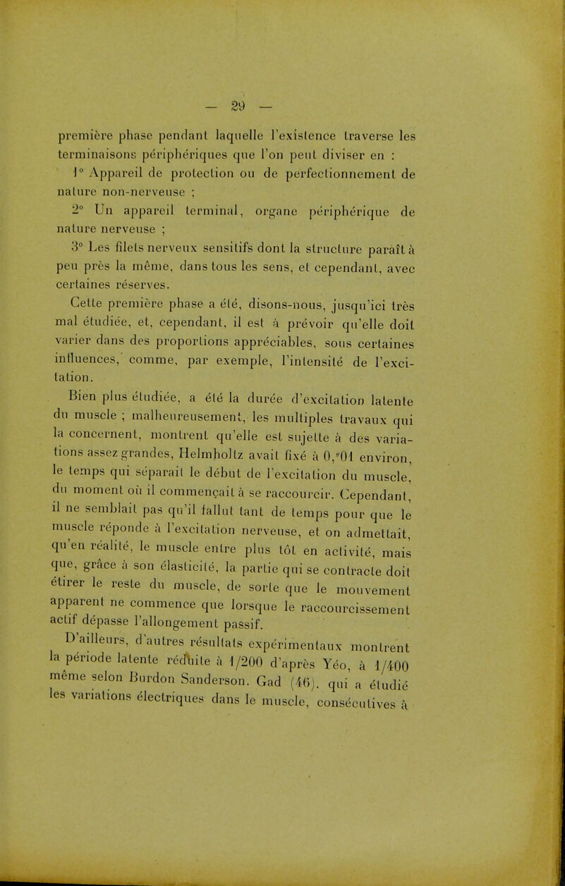 premiere phase pendant laquelle l'exislence traverse les terminaisons peripheriques que Ton pent diviser en : 1° Appareil de protection ou de perfectionnement de nature non-nerveuse ; 2° Un appareil terminal, organe peripherique de nature nerveuse ; 3° Les filets nerveux sensilifs dont la structure parait a peu pres la meme, clans tous les sens, et cependant, avec certaines reserves. Cette premiere phase a ele, disons-nous, jusqu'ici tres mal etudiee, et, cependant, il est a prevoir qu'elle doit varier dans des proportions appreciates, sous certaines intluences,' comme, par exemple, Tintensile de l'exci- tation. Bien plus etudiee, a ele la duree d'excilation lalente du muscle ; malheureusement, les multiples travaux qui la concernent, montrent qu'elle est sujette a des varia- tions assezgrandes, Helmhollz avail fixe a 0,01 environ, le temps qui separail le debut de lexcilalion du muscle,' du moment ou il commencaila se raccourcir. Cependant, il ne semblail pas qu'il fallul taut de temps pour que le muscle reponde a 1'excilation nerveuse, et on admetlait, qu'en realite, le muscle entre plus tot en aclivite, mais que, grace a son elaslicile, la partie qui se conlracte doil etirer le reste du muscle, de sorle que le mouvement apparent ne commence que lorsque le raccourcissement actif depasse 1'allongement passif. D'ailleurs, d autres resullals experimentaux montrent la penode lalente recite a 1/200 d'apres Yeo, a 1/400 meme selon Burdon Sanderson. Gad (46). qui a elud,. les variations electriques dans le muscle, consecutives a