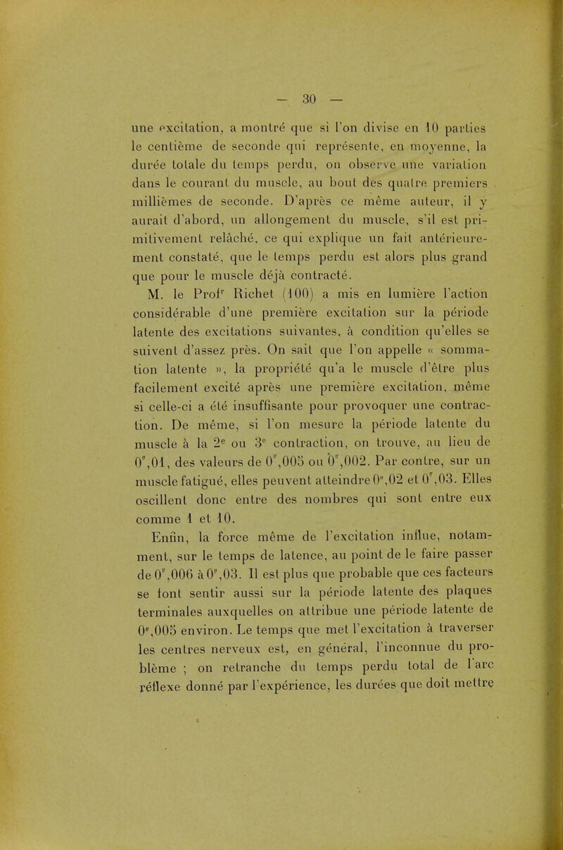 une excitation, a monlre que si Ton divise en 10 parlies le cenlieme de seconde qui represente, en moyenne, la duree lolale du temps perdu, on observe une variation dans le courant du muscle, au bout des qualre premiers milliemes de seconde. D'apres ce meme auteur, il y aurait d'abord, un allongement du muscle, s'il est pri- mitivement relache, ce qui explique un fait anlerieure- menl constate, que le temps perdu est alors plus grand que pour le muscle deja contracts. M. le Prof1' Richet (100) a mis en lumiere Taction considerable d'une premiere excitation sur la periode latente des excitations suivantes, a condition qu'elles se suivent d'assez pres. On sait que Ton appelle « somma- tion latente », la propriete qu'a le muscle d'etre plus facilement excite apres une premiere excitation, meme si celle-ci a ete insuffisanle pour provoquer une contrac- tion. De meme, si Ton mesure la periode latente du muscle a la 2e ou 3° contraction, on trouve, au lieu de 0,01, des valeurs de 0,005 ou 0,002. Par contre, sur un muscle fatigue, elles peuvent atteindre0,02 et 0,03. Elles oscillent done entre des nombres qui sont entre eux comme 1 et 10. Enfin, la force meme de Texcilation influe, notam- ment, sur le temps de latence, au point de le faire passer de 0,006 a0,03. II est plus que probable que ces facteurs se font senlir aussi sur la periode latente des plaques terminales auxquelles on atlribue une periode latente de 0,005 environ. Le temps que met Texcitation a traverser les centres nerveux est, en general, Tinconnue du pro- bleme ; on retranche du temps perdu total de 1 arc reflexe donne par Texperience, les durees que doit mettre