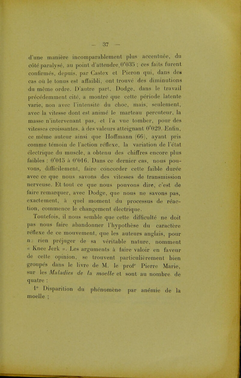 (Tune inaniere incomparablement plus accenluee, du coir paralyse, au point d,atlendre,0035 ; ces fails furent confirmed, depuis, par Castex el Pieron qui, dans des cas oil le tonus est affaibli, out trouve des diminutions du meme ordre. D'autre part, Dodge, dans le travail prececlemment cite, a monlre que celte periode latente varie, non avec rinlensite du choc, mais, seulement, avec la vitesse dont est anime le marteau percuteur, la masse n'intervenant pas, el l'a vue tomber, pour des vitesses croissantes. a des valeurs atteignant 0029. Enfin, ce meme auteur ainsi que Hoffmann (66), ayant pris comme lemoin de Taction reflexe, la variation de l'elat eleclrique du muscle, a obtenu des chiffres encore plus faibles : 0015 a 0016. Dans ce dernier cas, nous pou- vons, difficilemenl, faire concorder cette faible duree avec ce que nous savons des vitesses de transmission nerveuse. Et tout ce que nous pouvons dire, c'est de faire remarquer, avec Dodge, que nous ne savons pas, exactement, a quel moment du processus de reac- tion, commence le changement electrique. Toulefois, il nous semble que celte difficulty ne doit pas nous faire abandonner Thypothese du caractere retlexe de ce mouvement, que les auteurs anglais, pour uj rien prejuger de sa veritable nature, nomment « Knee Jerk ». Les arguments a faire valoir en faveur de cette opinion, se trouvenl particulierement bien groupes dans le livre de M. le prolr Pierre Marie, sur les Maladies de la moelle et sont au nombre de qualre : 1° Disparilion du phenomene par anemie de la moelle ;