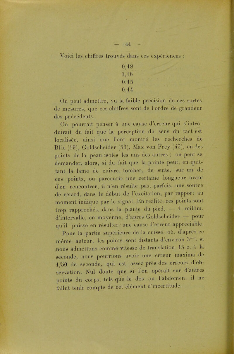 Yoici les chiffres trouves dans ces experiences : 0,18 0,46 0/15 0,14 On pent admetlre, vu la faible precision de ces sortes de mesnres, que ces chiffres sont de l'ordre de grandeur des precedents. On pourrait penser a une cause d'erreur qui s'intro- duirait du fait que la perception du sens du tact est localisee, ainsi que l'ont montre les recherches de Blix (19), Goldscheider (53), Max von Frey (45), en des points de la peau isoles les uns des autres ; on peut se demander, alors, si du fait que la pointe peut, en quit- tant la lame de cuivre, tomber, de suite, sur un de ces points, on parcourir une certaine longueur avant d'en rencontrer, il nen resulle pas, parfois, une source de retard, dans le debut de Texcitalion, par rapport au moment indique par le signal. En realite, ces points sont trop rapproches, dans la planle du pied, — 1 millim. d'intervalle, en moyenne, d'apres Goldscheider — pour qu'il puisse en resuller une cause d'erreur appreciable. Pour la partie superieure de la cuisse, oil, d'apres ce meme auleur, les points sont distants d'environ 3mm, si nous admeltons comme vitesse de translation 15 c. a la seconde, nous pourrions avoir une erreur maxima de 1/50 de seconde, qui est assez pres des erreurs dob- servation. Nul doule que si Ton operait sur d'autres points du corps, tels que le dos ou Tabdomen, il ne fallut tenir compte de eel element d'incertitude.