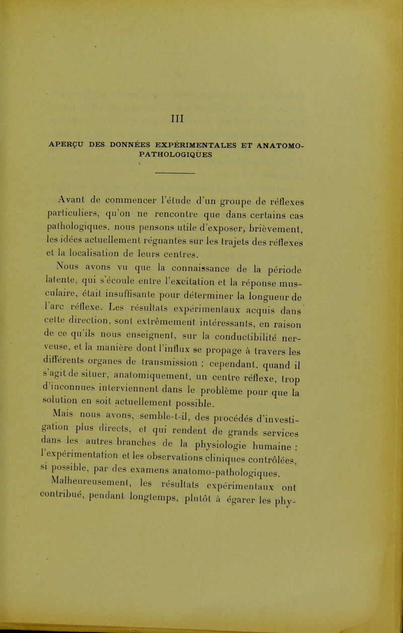 Ill APERgU DES DONNEES EXPERIMENTALES ET ANATOMO- PATHOLOGIQUES Avant de commencer lelude d'un groupe de reflexes particuliers, qu'on ne rencontre que dans certains cas palhologiques, nous pensons utile dexposer, brievement, les idees actuellement regnantes sur les trajets des reflexes et la localisation de leurs centres. Nous avons vu que la connaissance de la periode lalente, qui s ecoule entre l'excitation et la reponse mus- culaire, etait insuffisante pour determiner la longueur de Tare reflexe. Les resultats experimenlaux acquis dans' celte direction, sonl extremement inleressanls, en raison de ce qu'ils nous enseignent, sur la conductibilite ner- veuse, et la maniere dont l'influx se propage a travers les differents organes de transmission ; cependant. quand il s'agitdesituer, analomiquement, un centre reflexe, Irop d'inconnues interviennent dans le probleme pour que la solution en soit actuellement possible. Mais nous avons, semble-l-il, des precedes d'investi- gation plus directs, et qui rendent de grands services dans les autres branches de la physiologie humaine : 1 experimentation et les observations cliniques controlees si possrble, par des examens anatomo-pathologiques Malheureusement; les resullats experimenlaux ont contnbue, pendant longlemps, plutot a egarer les phy-