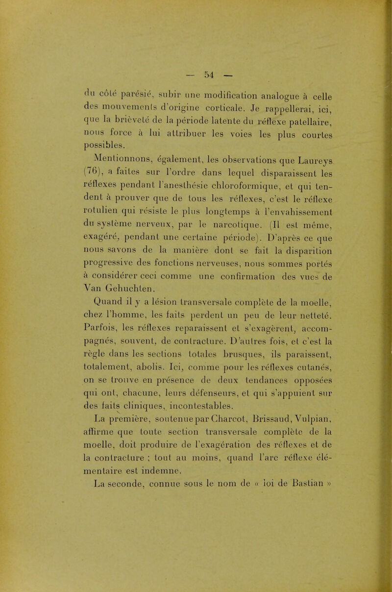 du coir paresis, subir tine modification analogue a celle des mouvemenls d'origine corlicale. Je rappellerai, ici, que la brievele de la periode lalente du reflexe patellaire, nous force a lui attribuer les voies les plus courtes possibles. Mentionnons, egalement, les observations que Laureys (76), a faites sur l'ordre dans lequel disparaissent les reflexes pendant l'aneslhesie chloroformique, et qui len- dent a prouver que de tous les reflexes, c'est le reflexe rotulien qui resisle le plus longtemps a l'envahissement du systeme nerveux, par le narcolique. (II est meme, exagere, pendant une certaine periode). D'apres ce que nous savons de la maniere dont se fait la disparition progressive des fonclions nerveuses, nous sommes portes a considerer ceci comme une confirmation des vucs de Van Gehuchlen. Quand il y a lesion transversale complete de la moelle, chez 1'homme, les fails perdent un peu de leur nettete. Parfois, les reflexes reparaissent et s'exagerent, accom- pagnes, souvent, de contracture. D'aulres fois, et c'est la regie clans les sections lotales brusques, ils paraissent, lolalement, abolis. Ici, comme pour les reflexes cutanes, on se trouve en presence de deux tendances opposees qui onl, chacune, leurs defenseurs, et qui s'appuient sur des fails cliniques, iucontestables. La premiere, soutenuepar Charcot, Brissaud, Vulpian, affirme que toute section transversale complete de la moelle, doit produire de Texageration des reflexes et de la contracture ; tout au moins, quand Fare reflexe ele- mentaire est indemne. La seconde, connue sous le nom de « loi de Bastian »