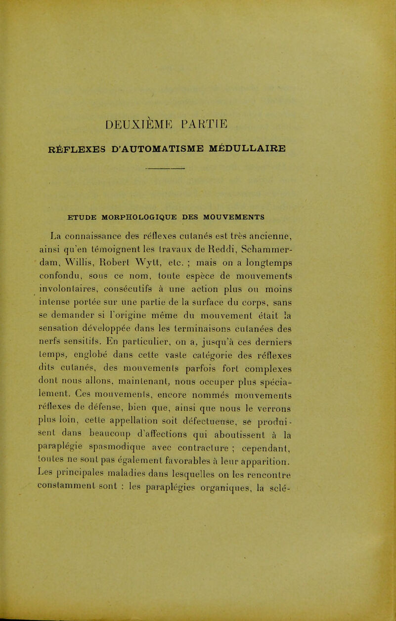 DEUXIEMK PARTIE REFLEXES D'AUTOMATISME MEDULLAIRE ETUDE MORPHOLOGIQUE DES MOUVEMENTS La connaissance des reflexes culanes est tres ancienne, ainsi qu'en temoignent les Iravaux de Reddi, Schammer- dam, Willis, Robert Wytt, etc. ; mais on a longleraps confondu, sous ce nom, toute espece de mouvements involonlaires, consecutifs a une action plus on moins intense porlee sur une partie de la surface du corps, sans se demander si Torigine meme du mouvement elait la sensation developpee dans les terminaisons culanees des nerfs sensitifs. En particulier, on a, jusqu'a ces derniers temps, englobe dans cette vaste calegorie des reflexes dits culanes, des mouvemenls parfois fort complexes dont nous allons. mainlenant, nous occuper plus specia- lement. Ces mouvemenls, encore nommes mouvements reflexes de defense, bien que, ainsi que nous le verrons plus loin, celle appellation soit defectueuse, se produi- sent clans beaucoup daffections qui aboutissent a la paraplegie spnsmodique avec contracture ; cependant, loiiles ne soul pas egalernent favorables a leur apparition. Les principales maladies dans lesquelles on les rencontre conslamment sonl : les paraplegics organiques, la scle-