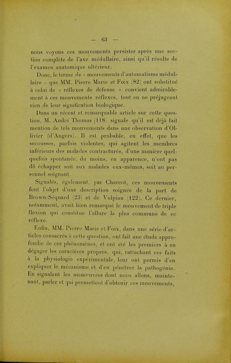 nous voyons ces mouvemenls persisler apres une sec- tion complete de Taxe medullaire, ainsi qu'ij resulte de l'examen anatomique ulterieur. Done, le terme de « mouvements d'aulomatisme rnedul- laire » que MM, Pierre Marie el Foix (82) ont substitue a celui de « reflexes de defense » convient admirable- ment a ces mouvements reflexes, lout en ne prejugeanl rien de leur signification biologique. Dans un recent et remarquable article sur cette ques- tion, M. Andre Thomas (118) signale qu'il est deja fait mention de tels mouvements dans une observation d'Ol- livier (d'Angers). II est probable, en effet. que les secousses, parfois violentes, qui agitent les membres inferieurs des malades contractures, d'une maniere quel- quefois spontanee, du moins, en apparence, n'ont pas du echapper soif aux malades eux-memes, soif au per- sonnel soignant. Signales, egalement, par Charcot, ces mouvements font Tobjet d'une description soignee de la part de Brown-Sequard (23) et de Vulpian (122). Ce dernier, notammenl, avait bien remarque le mouvement de triple flexion qui constilue Failure la plus commune de ce reflexe. Enfm, MM. Pierre Marie et Foix, dans une serie d'ar- ticles consacres a cette question, ont fait une etude appro- fondie de ces phenomenes, et ont ele les premiers a en degager les caracteres propres, qui, ratlachant ces faits a la physiologic experimentale, leur ont permis d'en expliquer le mecanisme et d'en penelrer la pathogenic En signalant les manoeuvres don I nous allons, mainte- nant, parler et qui permeltenl d'obtenir ces mouvemenls,