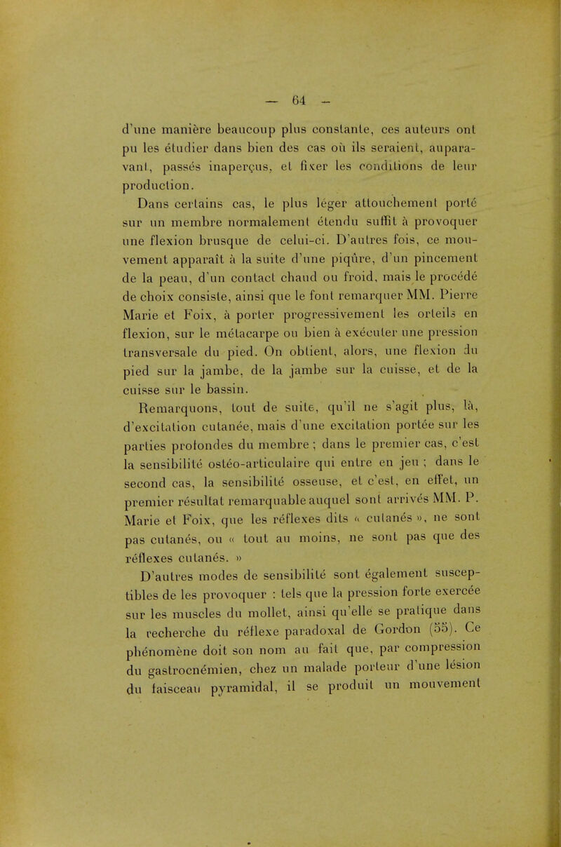 (Tune maniere beaucoup plus conslanle, ces auteurs ont pu les dtudier dans bien des cas ou ils seraient, aupara- vant, passes inapercus,. el fixer les conditions de leur production. Dans cerlains cas, le plus leger atlouchement porte sur un membre normalement etendu suffit a provoquer une flexion brusque de celui-ci. D'autres fois, ce niou- vement apparait a la suite d'une piqiire, d'un pincement de la peau, d'un contact chaud ou froid, mais le precede de choix consiste, ainsi que le font remarquer MM. Pierre Marie et Foix, a porter progressivement les orleils en flexion, sur le melacarpe ou bien a exeeuler une pression transversale du pied. On oblient, alors, une flexion du pied sur la jambe, de la jarabe sur la cuisse, el de la cuisse sur le bassin. Remarquons, lout de suite, qu'il ne s'agit plus, la, d'excitation culanee, mais d'une excitation portee sur les parties protondes du membre; dans le premier cas, c'esl la sensibilile osteo-articulaire qui entre en jeu ; dans le second cas, la sensibilile osseuse, et c'esl, en effel, un premier resultal remarquable auquel sonl arrives MM. P. Marie et Foix, que les reflexes dits h culanes », ne sonl pas cutanes, ou « tout au moins, ne sont pas que des reflexes culanes. » D'autres modes de sensibilile sont egalement suscep- tibles de les provoquer : tels que la pression forte exercee sur les muscles du mollet, ainsi qu'elle se pratique dans la recherche du reflexe paradoxal de Gordon (55). Ce phenomene doit son nom au fail que, par compression du gastrocnemien, chez un malade porleur d'une lesion du faisceau pyramidal, il se produit un mouvement