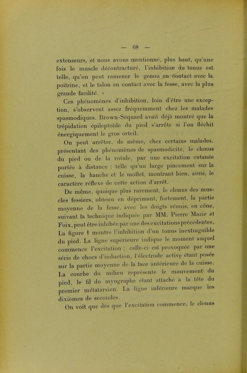 extenseurs, et nous avons mentionne, plus haul, qu'une fois le muscle decontracture, l'inhibitioia du tonus est telle, qu'on peut ramener le genou en contact avec la poitrine, et le talon en contact avec la fesse, avec la plus grande facilite. » Ces phenomenes d'inhibition, loin d'etre une excep- tion, s'observent assez frequemment chez les malades spasmodiques. Brown-Sequard avail deja montre que la trepidation epileptoi'de du pied s'arrete si Ton flechit energiquement le gros orteil. On peut arreter, de merae, chez certains malades, presentant des phenomenes de spasmodicite, le clonus du pied ou de la rotule, par une excitation cutanee portee a distance : telle qu'un large pincement sur la cuisse, la hanche et le mollet, montrant bien. ainsi, le caractere reflexe de cette action d'arret. De meme, quoique plus rarement, le clonus des mus- cles fessiers, obtenu en deprimant, fortement, la partie moyenne de la fesse, avec les doigts reurns, en cone, suivant la technique indiquee par MM. Pierre Marie et Foix, peut etre mhibee par une des excitations precedentes. La figure \ montre Finhibitidn d'un tonus inextinguible du pied. La ligne superieure indique le moment auquel commence Texcitation ; celle-ci est provoquee par une serie de chocs d'induction, l'electrode active etant posee sur la partie moyenne de la face anlerieure de la cuisse. La courbe du milieu represente le mouvement du pied, le fil du myographe etant attache a la tete du premier metatarsien. La ligne inferietire marque les dixiemes de secondes. On voit que des que Texcilalion commence, le clonus