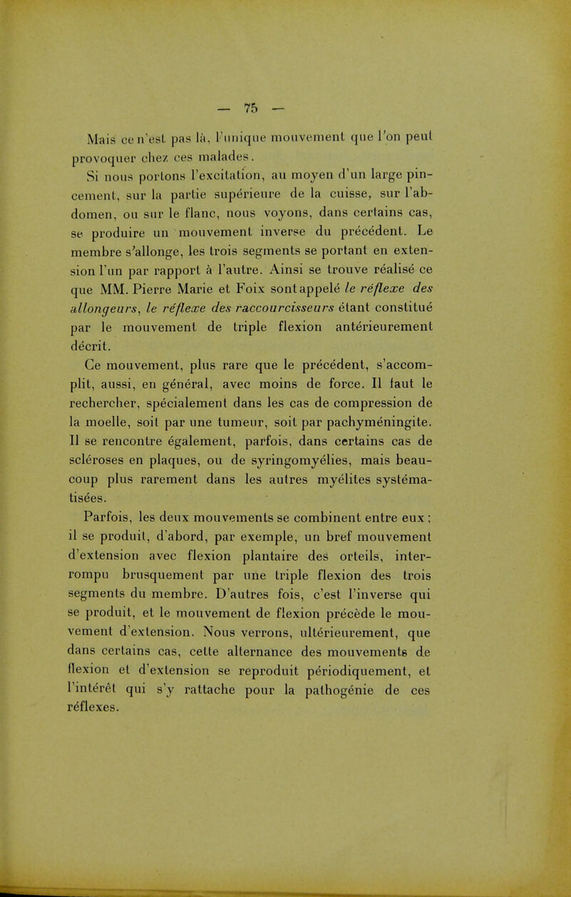 Mais cen'est pas la, Funique mouvement que Ton peul provoquer ohez ces malades. Si nous poiions l'excilation, au moyen d'un large pin- cement, sur la partie superieure de la cuisse, sur l'ab- domen, ou sur le flanc, nous voyons, dans certains cas, se produire un mouvement inverse du precedent. Le membre s'allonge, les trois segments se portant en exten- sion 1'un par rapport a l'autre. Ainsi se trouve realise ce que MM. Pierre Marie et Foix sontappele le reflexe des allongeurs, le reflexe des raccourcisseurs etant constitue par le mouvement de triple flexion anterieurement decrit. Ge mouvement, plus rare que le precedent, s'accom- plit, aussi, en general, avec moins de force. II faut le rechercher, specialement dans les cas de compression de la moelle, soit par une tumeur, soit par pachymeningite. II se rencontre egalement, parfois, dans certains cas de scleroses en plaques, ou de syringomyelics, mais beau- coup plus rarement dans les autres myelites systema- tisees. Parfois, les deux mouvements se combinent entre eux ; il se produit, d'abord, par exemple, un bref mouvement d'extension avec flexion plantaire des orteils, inter- rompu brusquement par une triple flexion des trois segments du membre. D'autres fois, c'est l'inverse qui se produit, et le mouvement de flexion precede le mou- vement d'extension. Nous verrons, ulterieurement, que dans certains cas, cette alternance des mouvements de flexion et d'extension se reproduit periodiquement, et l'interet qui s'y rattache pour la pathogenie de ces reflexes.