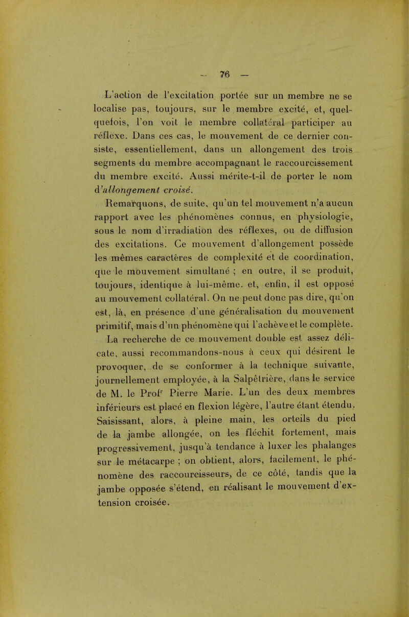 L'action de l'excitation portee sur un membre ne se localise pas, toujours, sur le membre excite, et, quel- quefois, Ton voit le membre collateral participer au reflexe. Dans ces cas, le mouvement de ce dernier cori- siste, essentiellemenl, dans un allongement des trois segments du membre accompagnant le raccourcissement du membre excite. Aussi merite-t-il de porter le nom d'allongement croise. Remarquons, de suite, qu'un tel mouvement n'a aucun rapport avec les phenomenes connus, en physiologie, sous le nom d'irradiation des reflexes, ou de diffusion des excitations. Ge mouvement d'allongement possede les memes caracleres de complexite et de coordination, que le mouvement simultane ; en outre, il se produit, toujours, identique a lui-meme. et, enfin, il est oppose an mouvement collateral. On ne peut done pas dire, qu'on est, la, en presence d'une generalisation du mouvement primitif, mais d'un phenomene qui Tacheve et le complete. La recherche de ce mouvement double est assez deli- cate, aussi recommandons-nous a ceux qui desirent le provoquer, de se conformer a la technique suivante, journellement employee, a la Salpelriere, dans le service de M. le Proir Pierre Marie. L'un des deux membres inferieurs est place en flexion legere, l'autre etant etendu. Saisissant, alors, a pleine main, les orteils du pied de la jambe allongee, on les flechit fortement, mais progressivement, jusqua tendance a luxer les phalanges sur le metacarpe ; on obtient, alors, facilement, le phe- nomene des raccourcisseurs, de ce cote, tandis que la jambe opposee s'etend, en realisant le mouvement d'ex- tension croisee.
