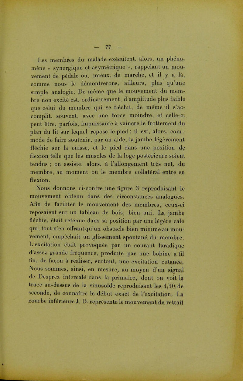Les membres du malade executent, alors, un pheno- mene « synergique et asymetrique », rappelant un mou- vement de pddale ou, mieux, de marche, et il y a la, comme nous le demonlrerons, ailleurs, plus qu'une simple analogie. De raeme que le mouvement du mem- bre non excite est, ordinairement, d'ampliLude plus faible que celui du membre qui se fl^chil, de raeme il s'ac- complit, souvent, avec une force moindre, et celle-ci peut etre, parfois, impuissante a vaincre le frottement du plan du lit sur lequel repose le pied ; il est, alors, com- mode de faire soutenir, par un aide, la jambe legerement flechie sur la cuisse, et le pied dans une position de flexion telle que les muscles de la loge poslerieure soient tendus ; on assiste, alors, a l'allongement tres net, du membre, au moment ou le membre collateral entre en flexion. Nous donnons ci-contre une figure 3 reproduisant le mouvement obtenu dans des circonstances analogues. Afin de faciliter le mouvement des membres, ceux-ci reposaient sur un tableau de bois, bien uni. La jambe flechie, etait retenue dans sa position par une legere cale qui, touln'en offrantqu'un obstacle bien minimeau mou- vement, empechait un glissement spontane du membre. L'excitation etait pmvoquee par un courant faradique d'assez grande frequence, produite par une bobine a fil fin, de facon a realiser, surtout, une excitation cutanea. Nous sommes, ainsi, en mesure, au moyen d'un signal de Desprez inlcrcale dans la primaire, dont on voit la trace au-dessus de la sinuso'ide reproduisant les 1/10 de seconde, de connailre le d^but exact de l'excilation. La courbe inferieure J. D. represente le mouvement de retrait
