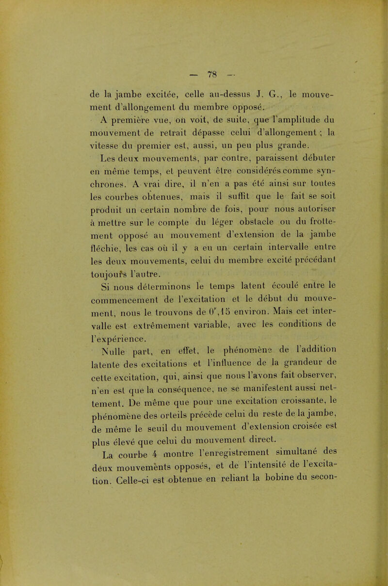 de la jambe excitee, celle au-dessus J. G., le mouve- ment d'allongement du membre oppose. A premiere vue, oh voit, de suite, que l'amplilude du mouvement de retrait depasse celui d'allongement ; la vitesse du premier est, aussi, un peu plus grande. Les deux mouvements, par contre, paraissent debuter en merae temps, et peuvent elre considered comme syn- chrones. A vrai dire, il n'en a pas ete ainsi sur toutes les courbes obtenues, mais il suffit que le fait se soit produit un certain nombre de fois, pour nous auloriser a mettre sur le compte du leger obstacle ou du frolte- ment oppose au mouvement d'extension de la jambe flechie, les cas ou il y a eu un certain intervalle entre les deux mouvements, celui du membre excite precedant toujoufs l'autre. Si nous determinons le temps latent ecoule entre le commencement de l'excitation et le debut du mouve- ment, nous le trouvons de 0,d5 environ. Mais cet inter- valle est exlremement variable, avec les conditions de l'experience. Nulle part, en etfet, le phenomene de Taddition latente des excitations et l'inlluence de la grandeur de cetie excitation, qui, ainsi que nous l'avons fait observer, n'en est que la consequence, ne se manifestent aussi net- tement. De meme que pour une excitation croissante, le phenomene des orteils precede celui du reste de la jambe, de meme le seuil du mouvement d'extension croisee est plus eleve que celui du mouvement direct. La courbe 4 montre l'enregistrement simultane des d6ux mouvements opposes, et de l'intensite de l'excita- tion. Gelle-ci est obtenue en reliant la bobine du secon-