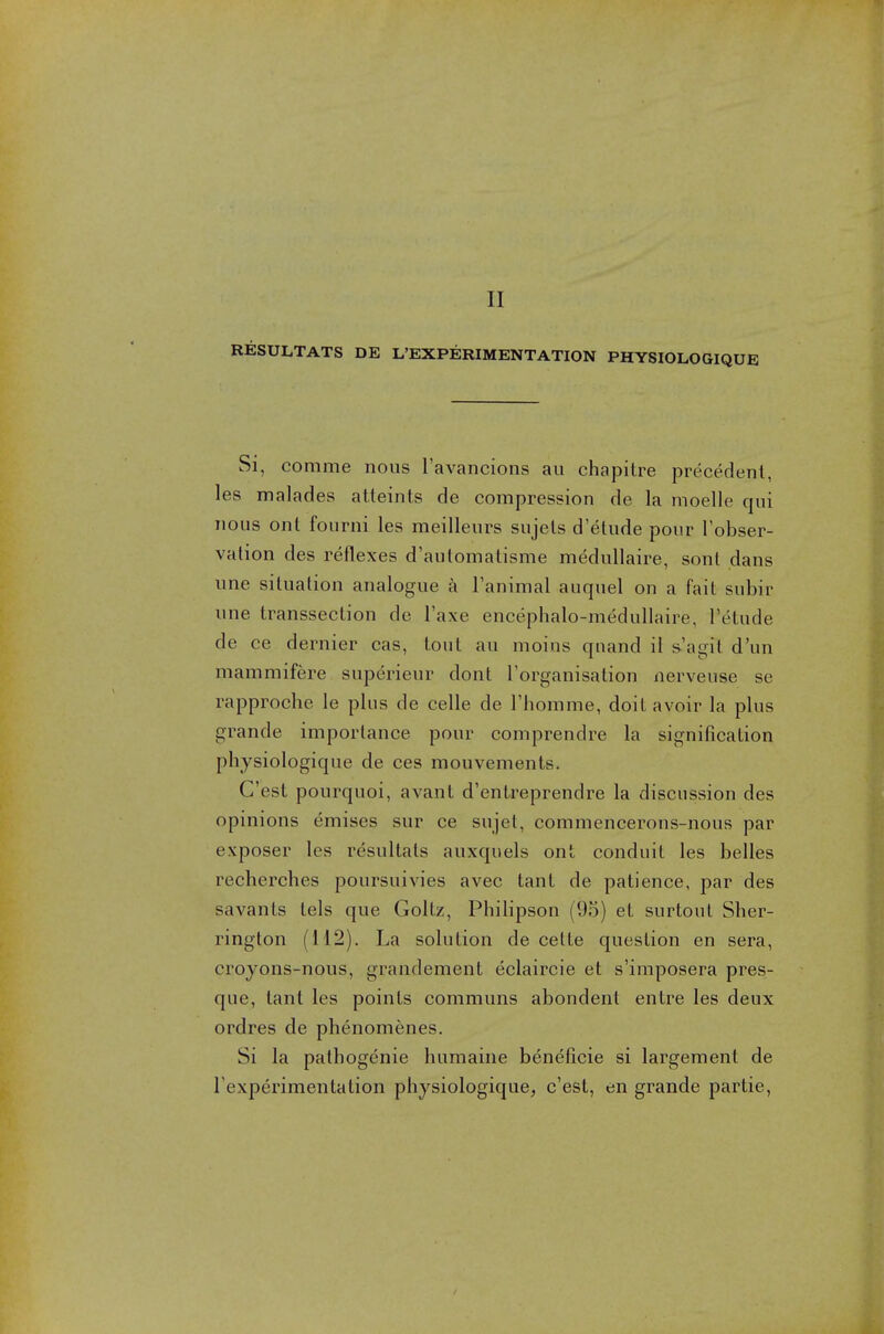 II RESULTATS DE ^EXPERIMENTATION PHYSIOLOGIQUE Si, comme nous l'avancions au chapitre precedent, les malades atteints de compression de la moelle qui nous ont fourni les meilleurs sujels d'elude pour l'obser- vation des reflexes d'automatisme medullaire, sont dans une situation analogue a Tanimal auquel on a fait subir une transsection de l'axe encephalo-medullaire, Tetude de ce dernier cas, tout au moins qnand il s'agit d'un mammifere superieur dont l'organisation nerveuse se rapproche le plus de celle de l'homme, doit avoir la plus grande importance pour comprendre la signification physiologique de ces mouvements. G'est pourquoi, avant d'entreprendre la discussion des opinions emises sur ce sujet, commencerons-nous par exposer les resultats auxquels ont conduit les belles recherches poursuivies avec taut de patience, par des savants lels que Goltz, Philipson (95) et surtout Sher- rington (112). La solution de cette question en sera, croyons-nous, grandement eclaircie et s'imposera pres- que, tant les points communs abondent entre les deux ordres de phenomenes. Si la pathogenie humaine beneficie si largement de rexperimentalion physiologique, c'est, en grande partie,